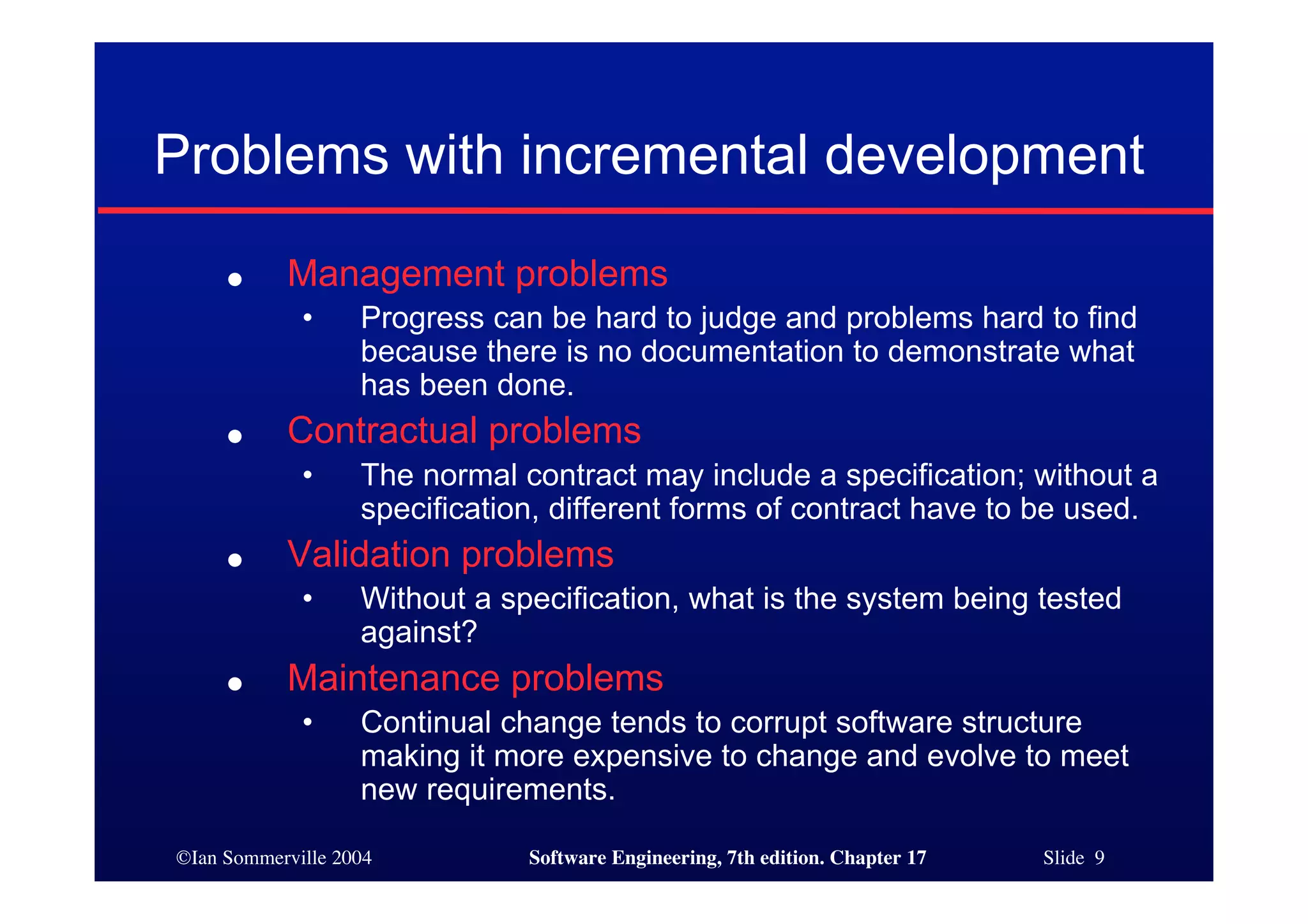 ©Ian Sommerville 2004 Software Engineering, 7th edition. Chapter 17 Slide 9
Problems with incremental development
● Management problems
• Progress can be hard to judge and problems hard to find
because there is no documentation to demonstrate what
has been done.
● Contractual problems
• The normal contract may include a specification; without a
specification, different forms of contract have to be used.
● Validation problems
• Without a specification, what is the system being tested
against?
● Maintenance problems
• Continual change tends to corrupt software structure
making it more expensive to change and evolve to meet
new requirements.
 