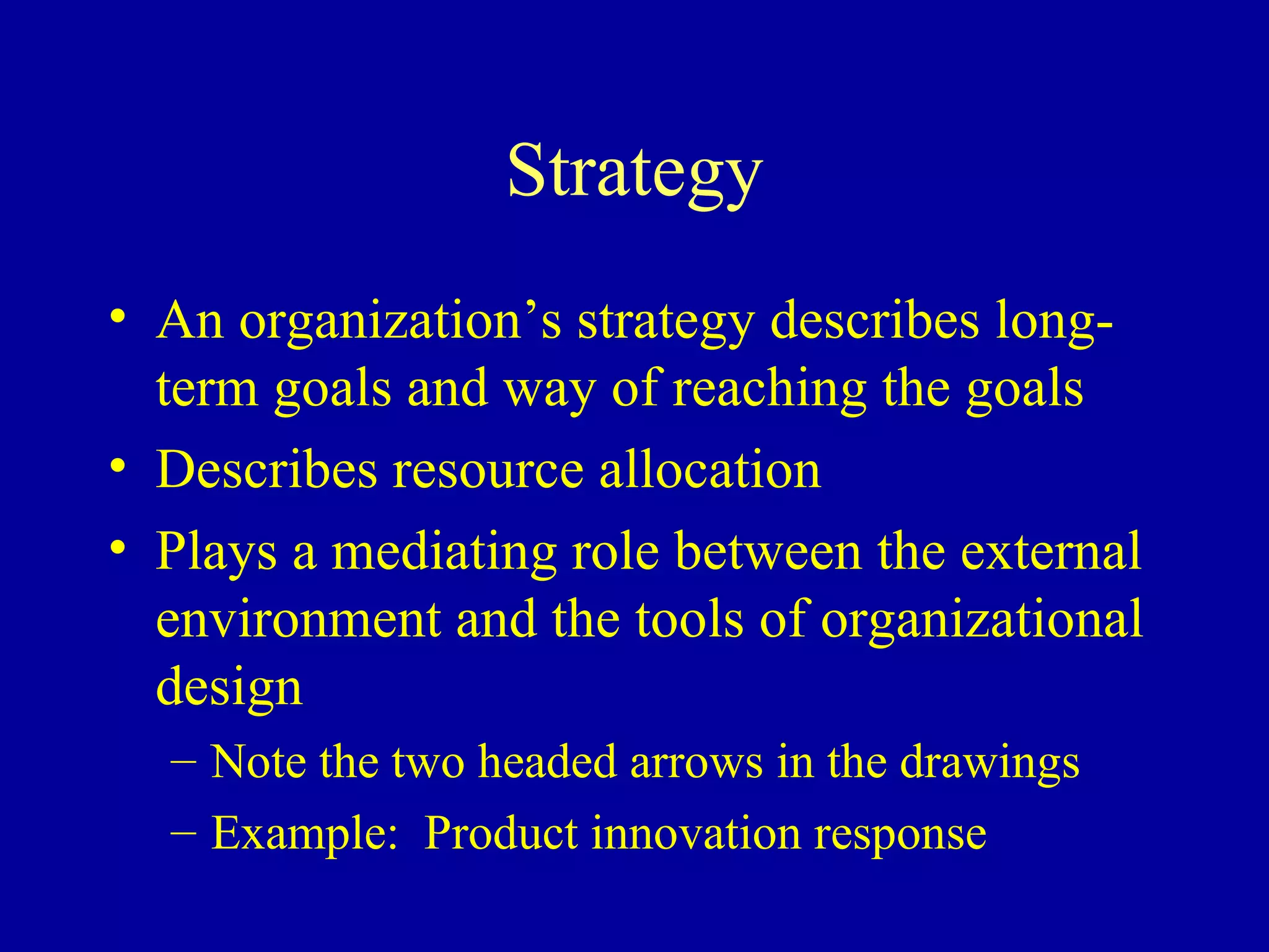 Strategy An organization’s strategy describes long-term goals and way of reaching the goals Describes resource allocation Plays a mediating role between the external environment and the tools of organizational design Note the two headed arrows in the drawings Example:  Product innovation response 