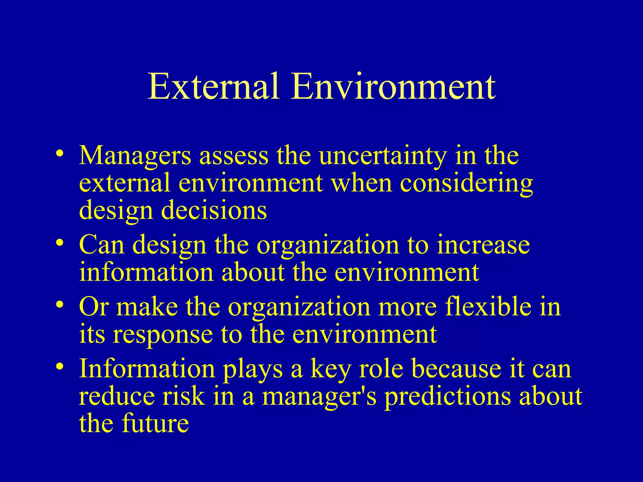 External Environment Managers assess the uncertainty in the external environment when considering design decisions Can design the organization to increase information about the environment Or make the organization more flexible in its response to the environment Information plays a key role because it can reduce risk in a manager's predictions about the future 