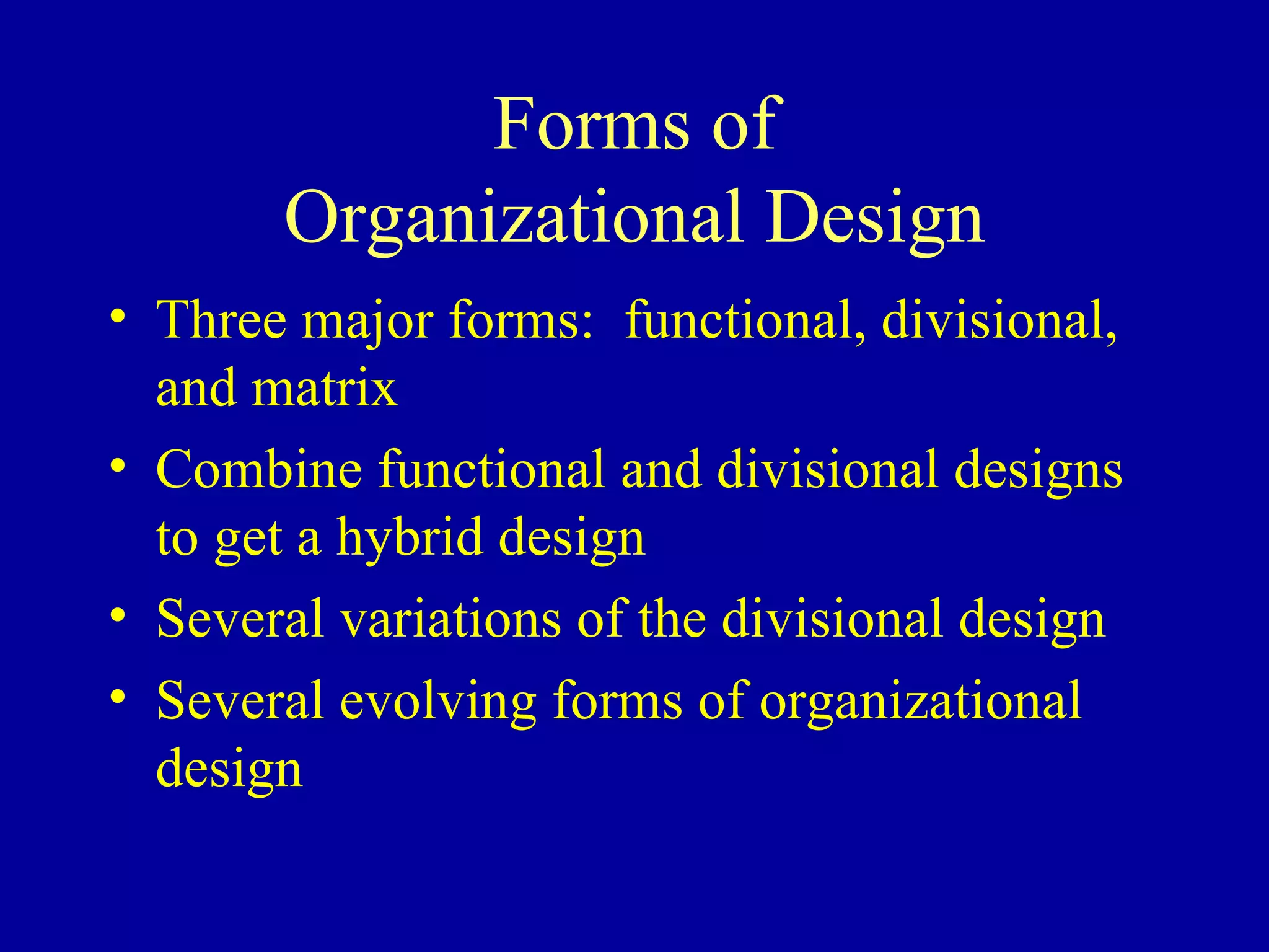 Forms of Organizational Design Three major forms:  functional, divisional, and matrix Combine functional and divisional designs to get a hybrid design Several variations of the divisional design Several evolving forms of organizational design 