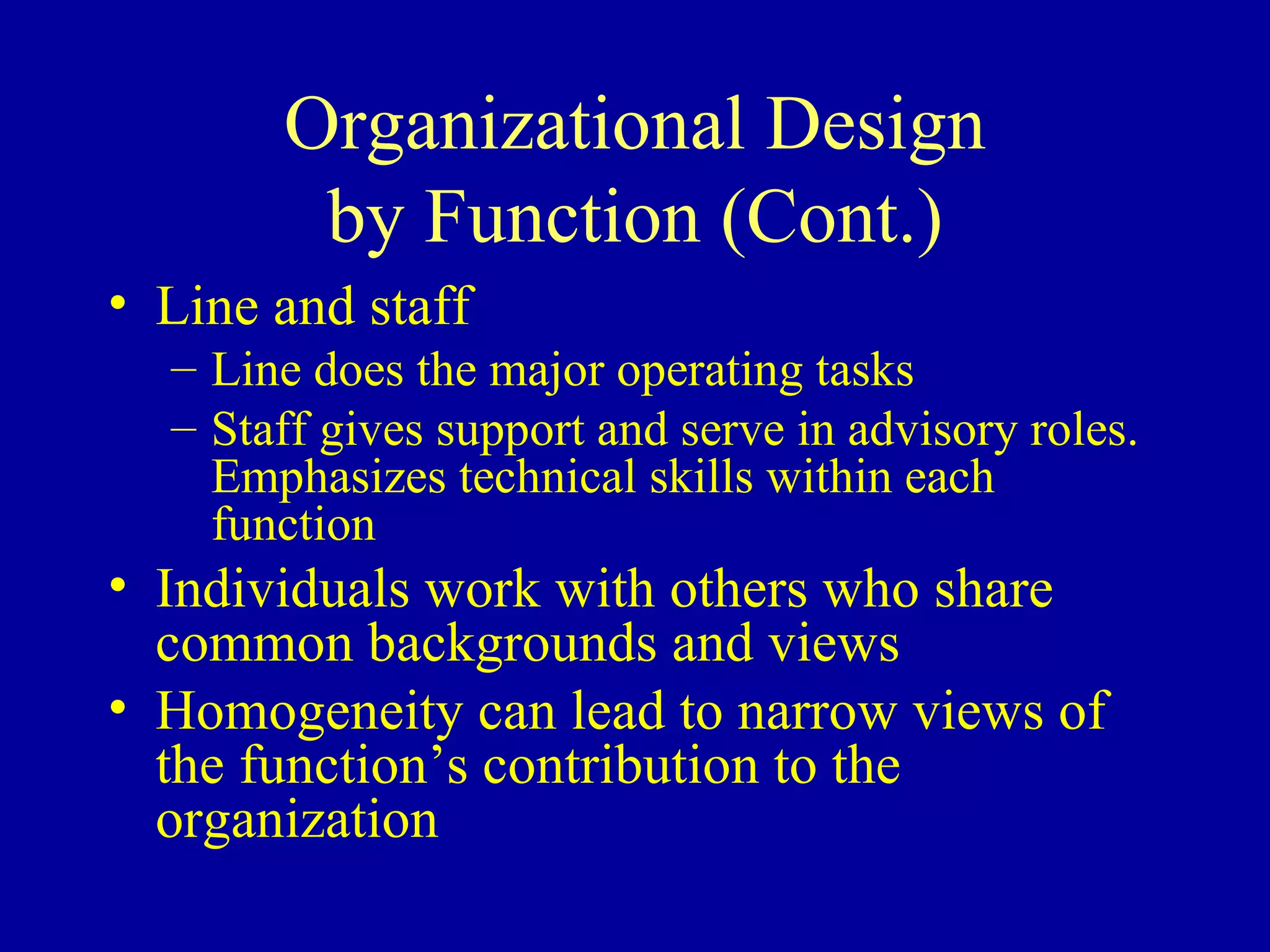Organizational Design by Function (Cont.) Line and staff Line does the major operating tasks Staff gives support and serve in advisory roles.  Emphasizes technical skills within each function Individuals work with others who share common backgrounds and views Homogeneity can lead to narrow views of the function’s contribution to the organization 