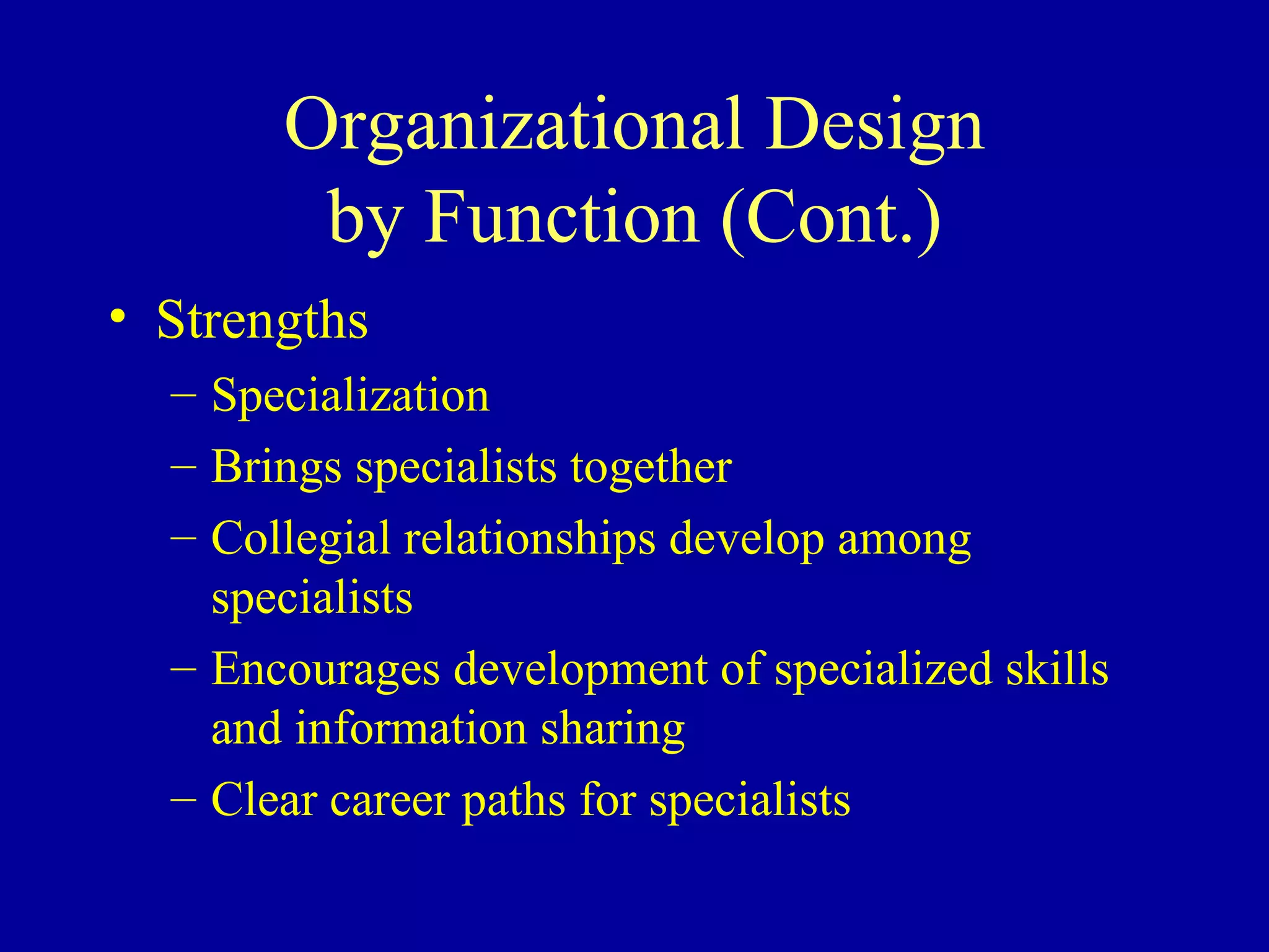 Organizational Design by Function (Cont.) Strengths Specialization Brings specialists together Collegial relationships develop among specialists Encourages development of specialized skills and information sharing Clear career paths for specialists 