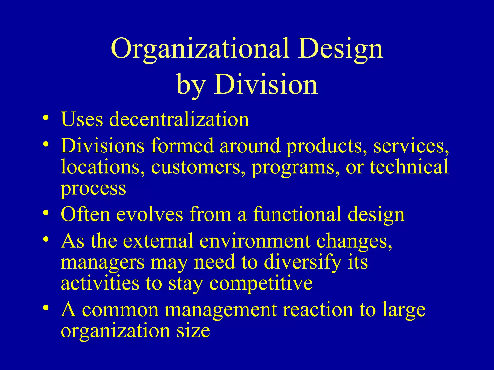 Organizational Design by Division Uses decentralization Divisions formed around products, services, locations, customers, programs, or technical process Often evolves from a functional design As the external environment changes, managers may need to diversify its activities to stay competitive A common management reaction to large organization size 