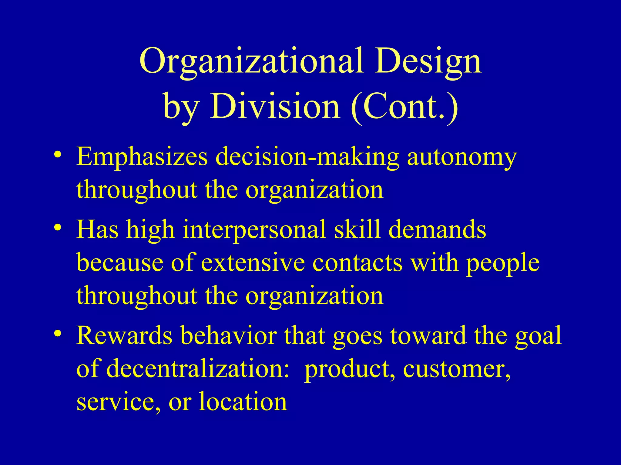 Organizational Design by Division (Cont.) Emphasizes decision-making autonomy throughout the organization Has high interpersonal skill demands because of extensive contacts with people throughout the organization Rewards behavior that goes toward the goal of decentralization:  product, customer, service, or location 