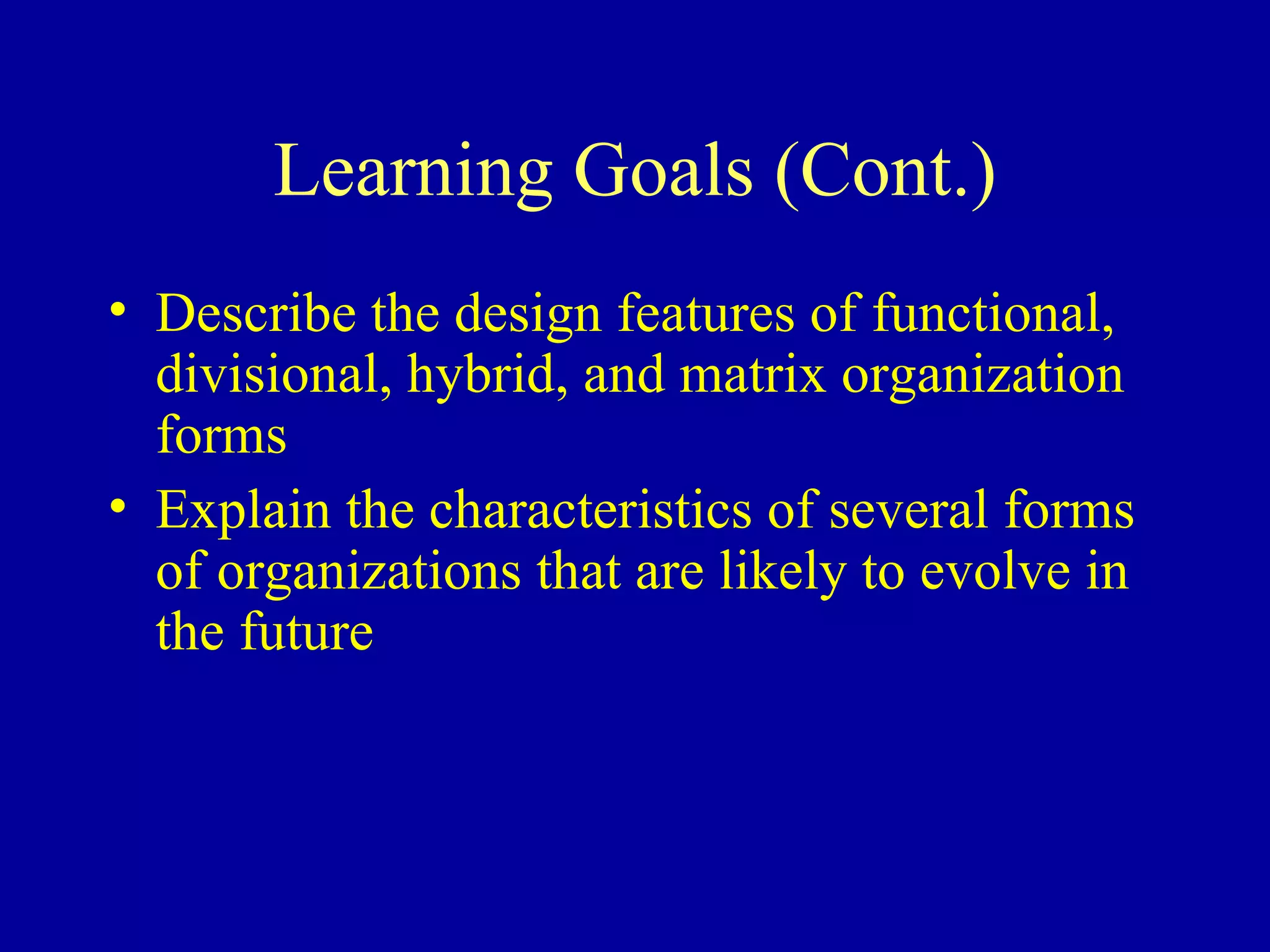 Learning Goals (Cont.) Describe the design features of functional, divisional, hybrid, and matrix organization forms Explain the characteristics of several forms of organizations that are likely to evolve in the future 