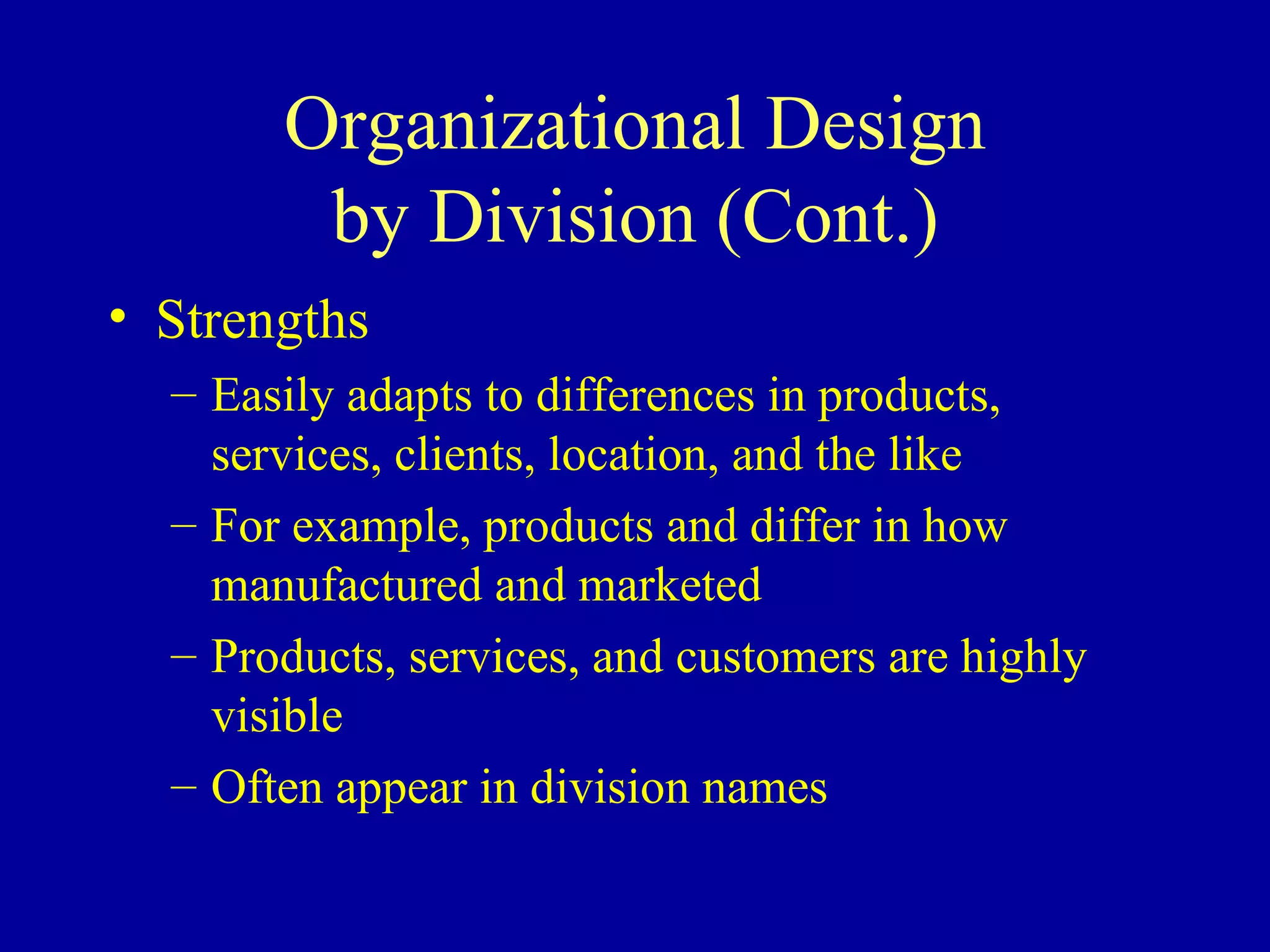 Organizational Design by Division (Cont.) Strengths Easily adapts to differences in products, services, clients, location, and the like For example, products and differ in how manufactured and marketed Products, services, and customers are highly visible Often appear in division names 