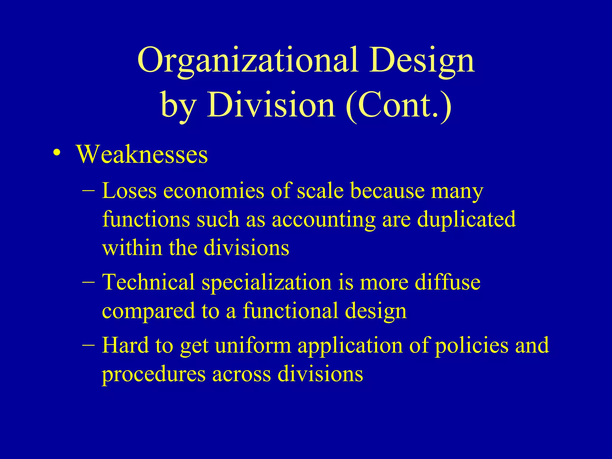 Organizational Design by Division (Cont.) Weaknesses Loses economies of scale because many functions such as accounting are duplicated within the divisions Technical specialization is more diffuse compared to a functional design Hard to get uniform application of policies and procedures across divisions 