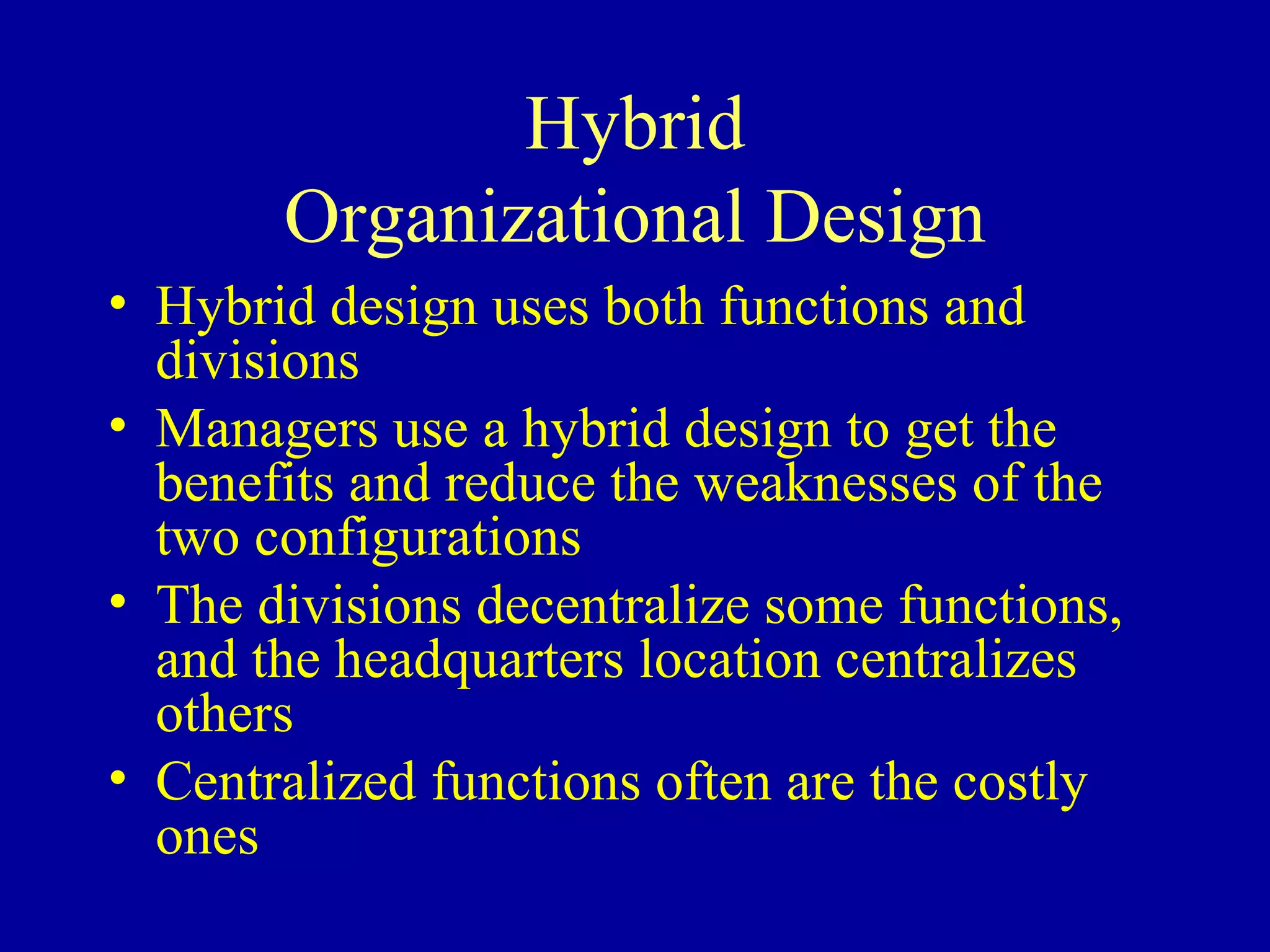 Hybrid Organizational Design Hybrid design uses both functions and divisions Managers use a hybrid design to get the benefits and reduce the weaknesses of the two configurations The divisions decentralize some functions, and the headquarters location centralizes others Centralized functions often are the costly ones 