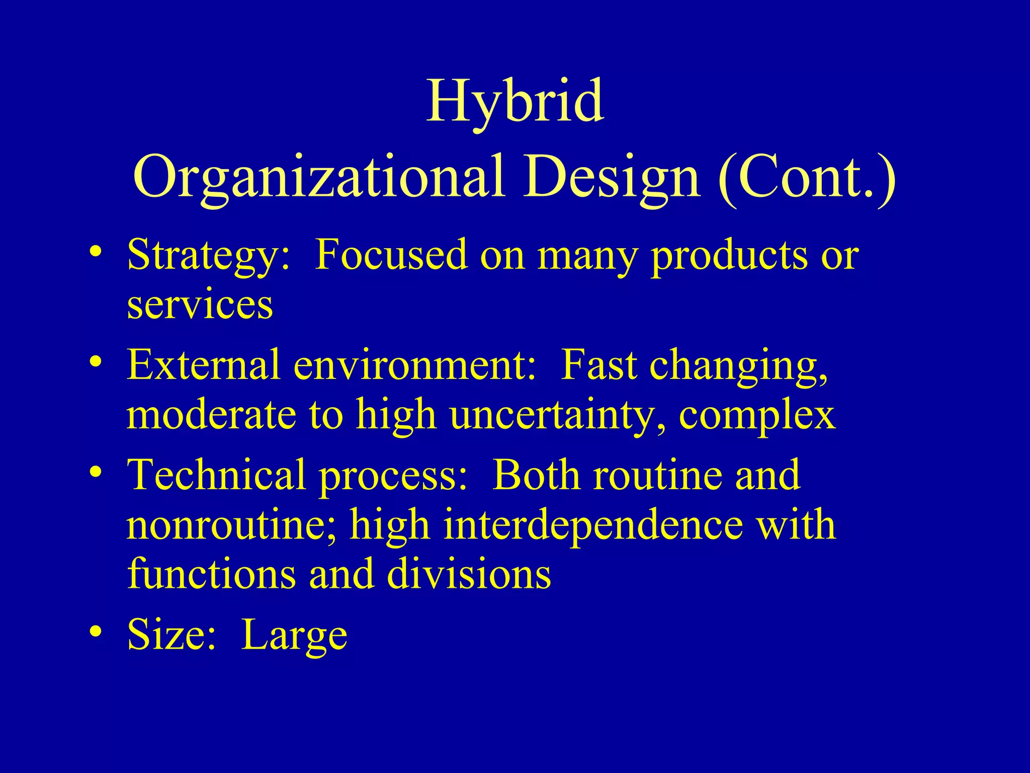 Hybrid Organizational Design (Cont.) Strategy:  Focused on many products or services External environment:  Fast changing, moderate to high uncertainty, complex Technical process:  Both routine and nonroutine; high interdependence with functions and divisions Size:  Large 