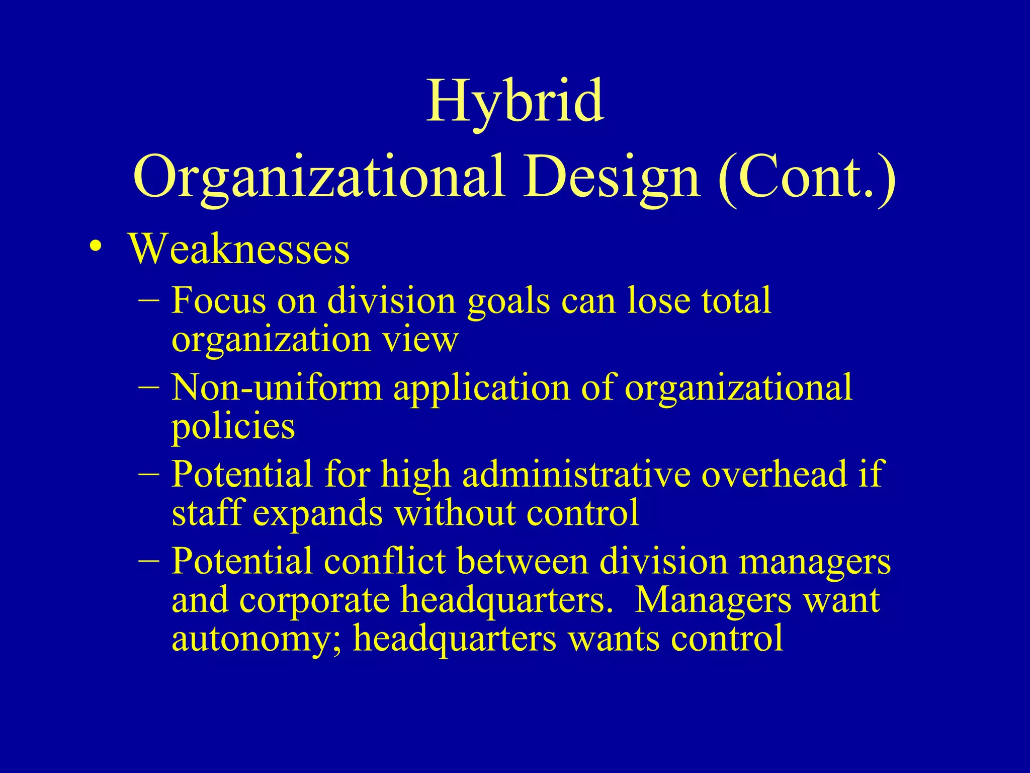 Hybrid Organizational Design (Cont.) Weaknesses Focus on division goals can lose total organization view Non-uniform application of organizational policies Potential for high administrative overhead if staff expands without control Potential conflict between division managers and corporate headquarters.  Managers want autonomy; headquarters wants control 