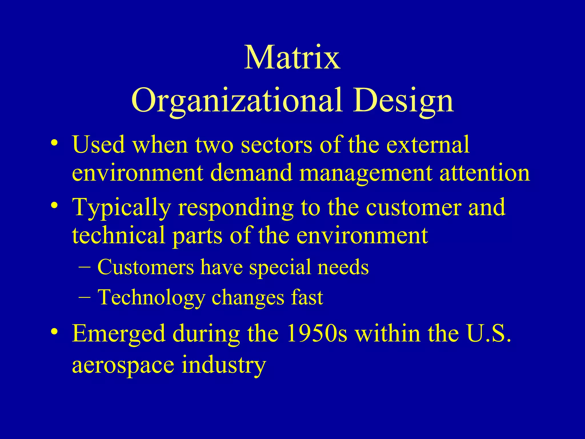 Matrix Organizational Design Used when two sectors of the external environment demand management attention Typically responding to the customer and technical parts of the environment Customers have special needs Technology changes fast Emerged during the 1950s within the U.S. aerospace industry 