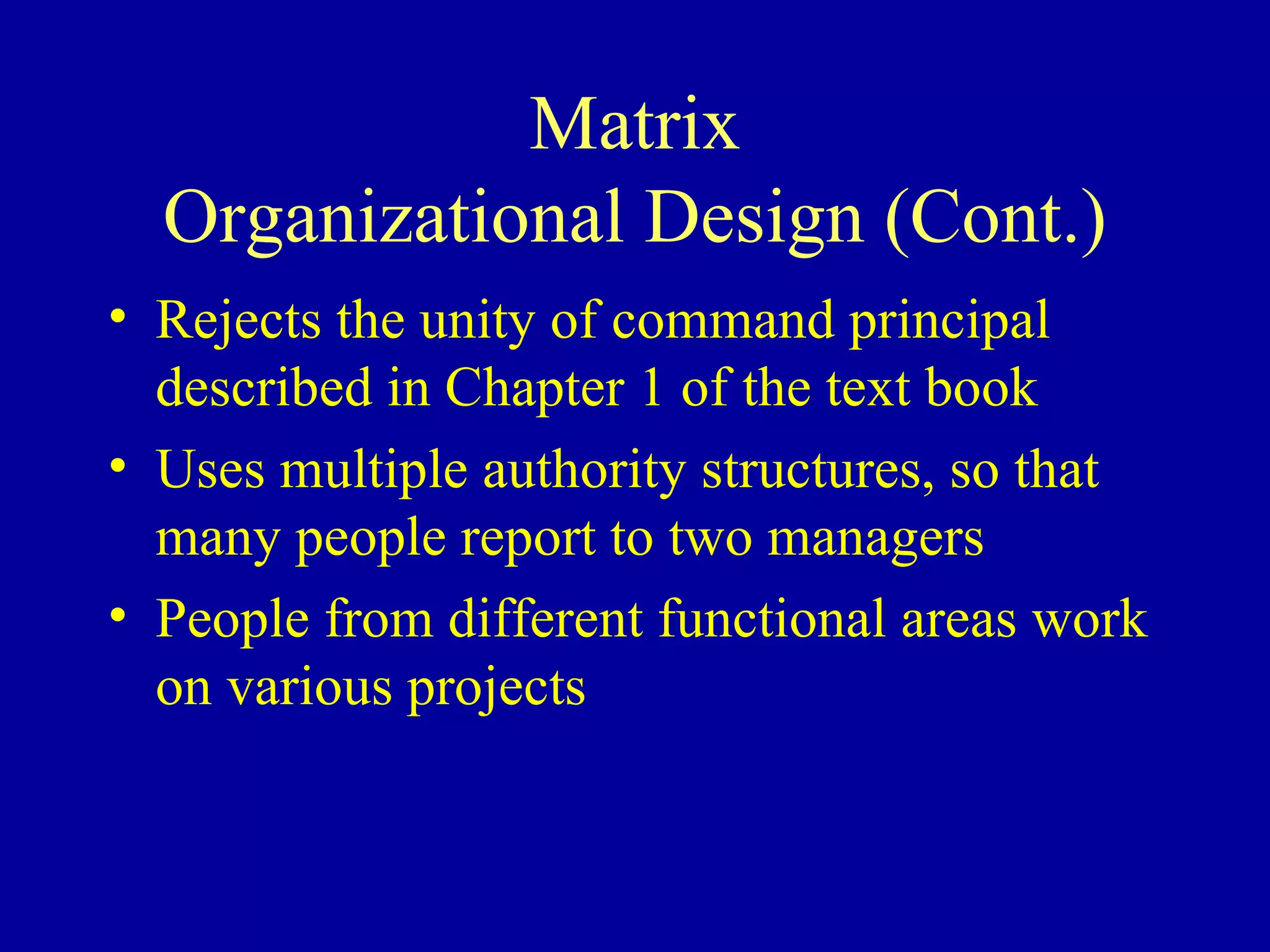 Matrix Organizational Design (Cont.) Rejects the unity of command principal described in Chapter 1 of the text book Uses multiple authority structures, so that many people report to two managers People from different functional areas work on various projects 