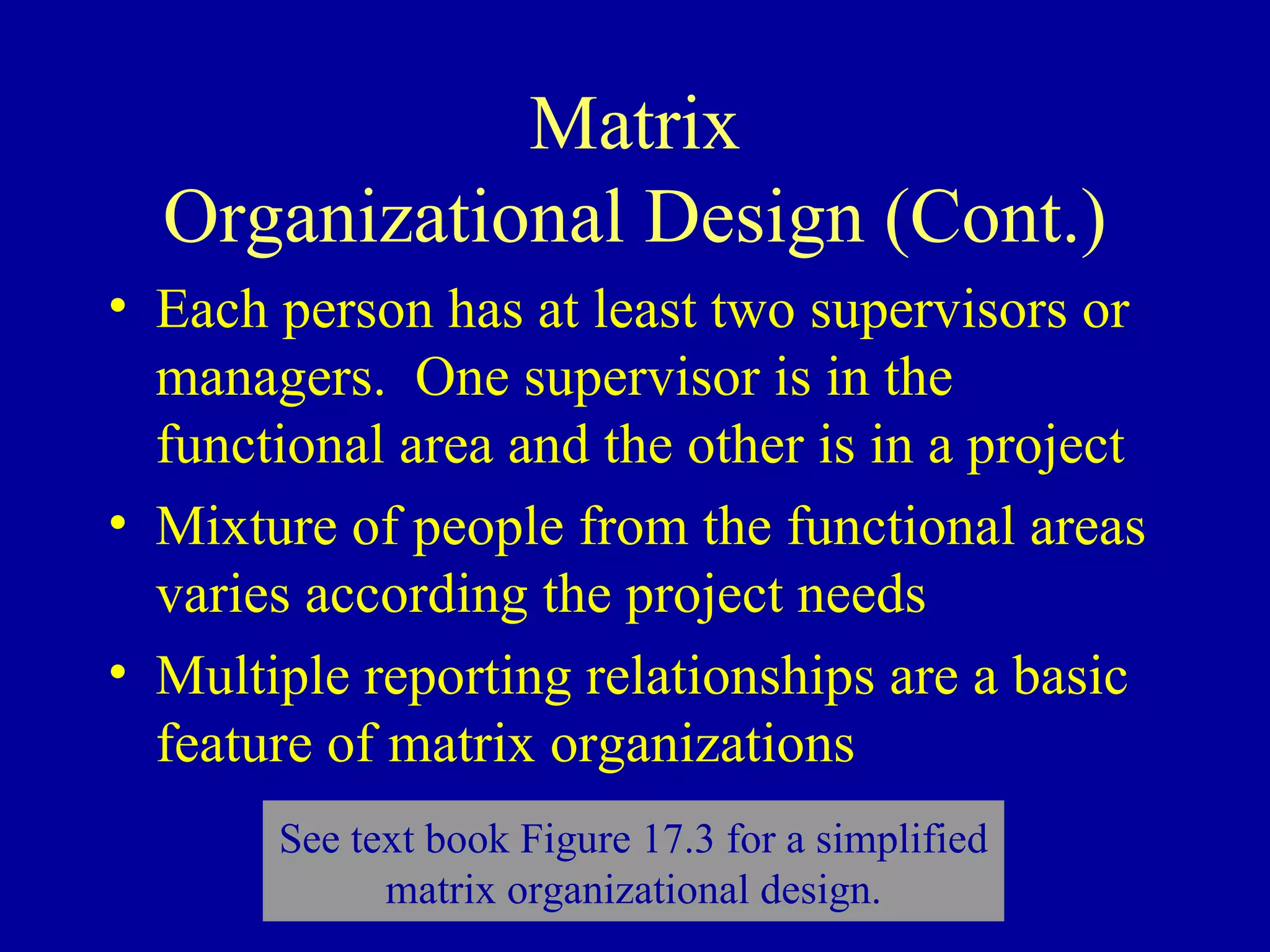 Matrix Organizational Design (Cont.) Each person has at least two supervisors or managers.  One supervisor is in the functional area and the other is in a project Mixture of people from the functional areas varies according the project needs Multiple reporting relationships are a basic feature of matrix organizations See text book Figure 17.3 for a simplified matrix organizational design. 