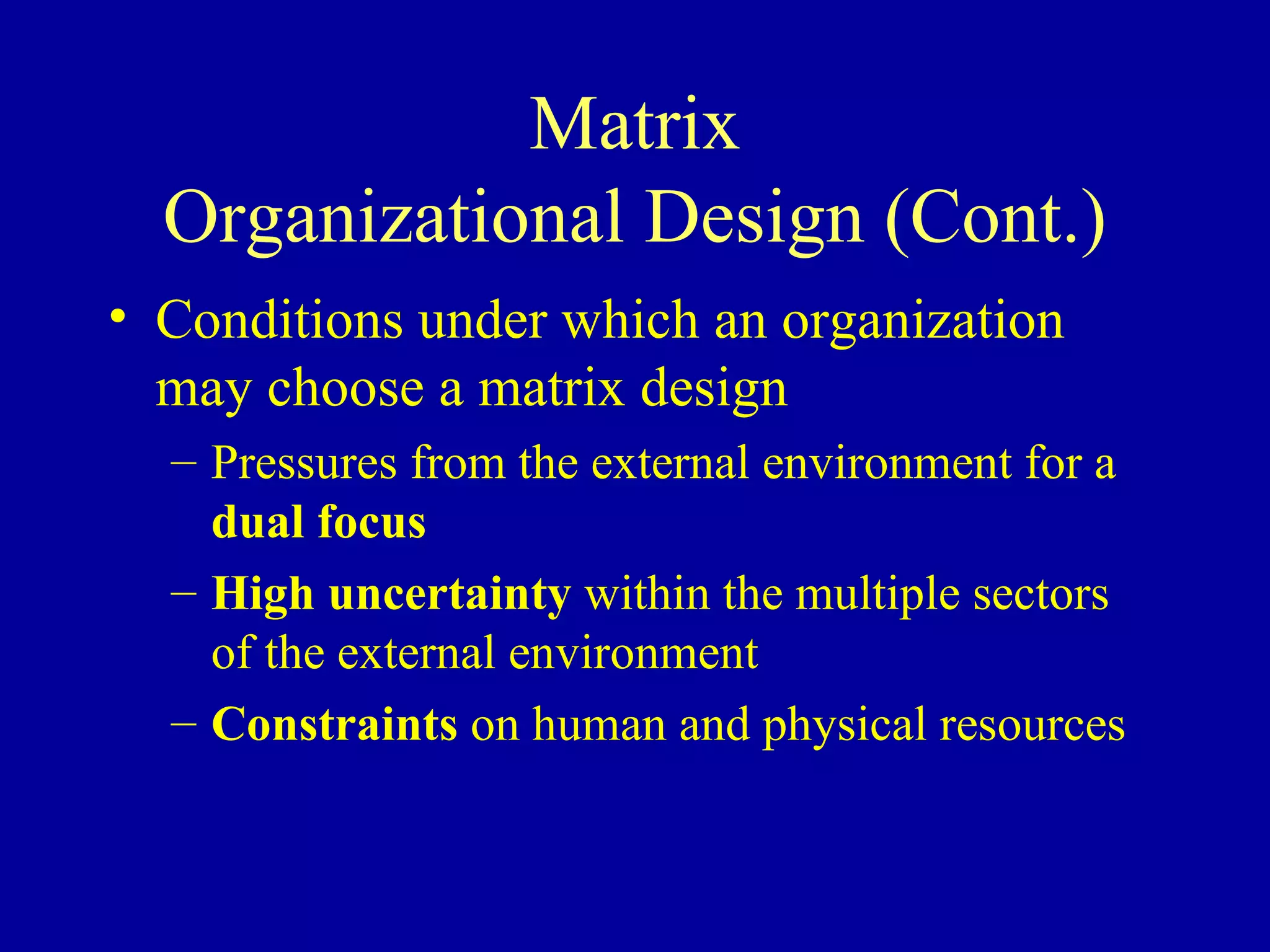 Matrix Organizational Design (Cont.) Conditions under which an organization may choose a matrix design Pressures from the external environment for a  dual focus High uncertainty  within the multiple sectors of the external environment Constraints  on human and physical resources 