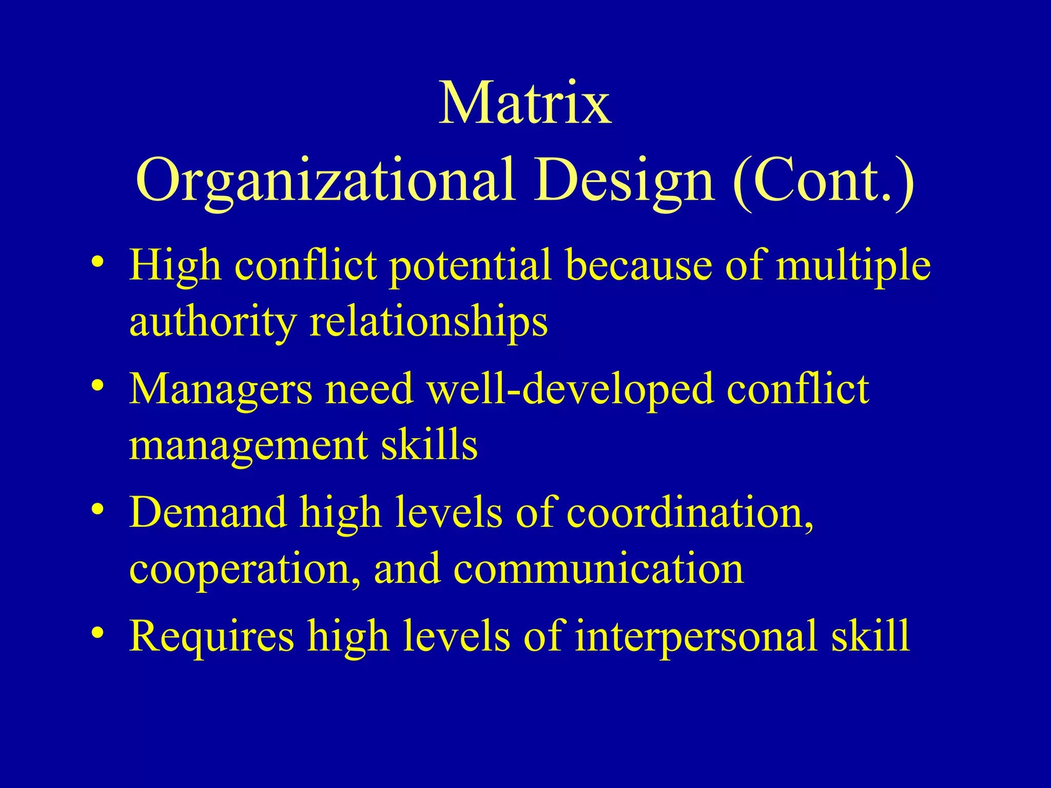 Matrix Organizational Design (Cont.) High conflict potential because of multiple authority relationships Managers need well-developed conflict management skills Demand high levels of coordination, cooperation, and communication Requires high levels of interpersonal skill 