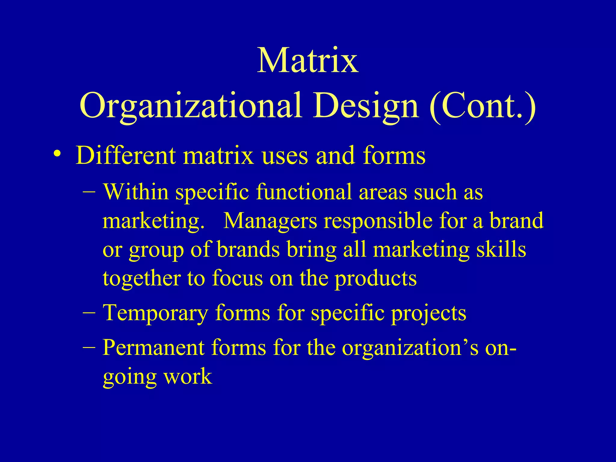 Matrix Organizational Design (Cont.) Different matrix uses and forms Within specific functional areas such as marketing.  Managers responsible for a brand or group of brands bring all marketing skills together to focus on the products Temporary forms for specific projects Permanent forms for the organization’s on-going work 