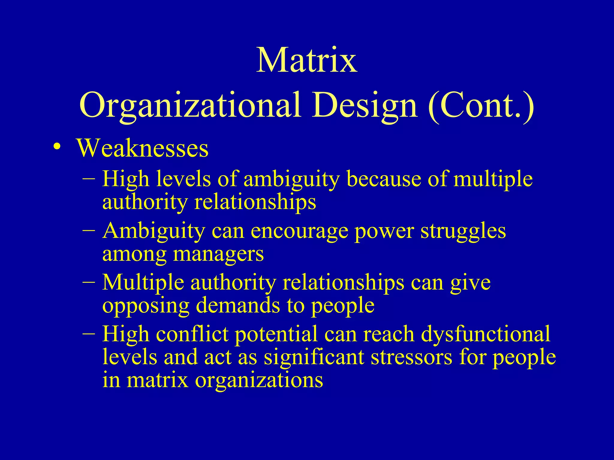 Matrix Organizational Design (Cont.) Weaknesses High levels of ambiguity because of multiple authority relationships Ambiguity can encourage power struggles among managers Multiple authority relationships can give opposing demands to people High conflict potential can reach dysfunctional levels and act as significant stressors for people in matrix organizations 
