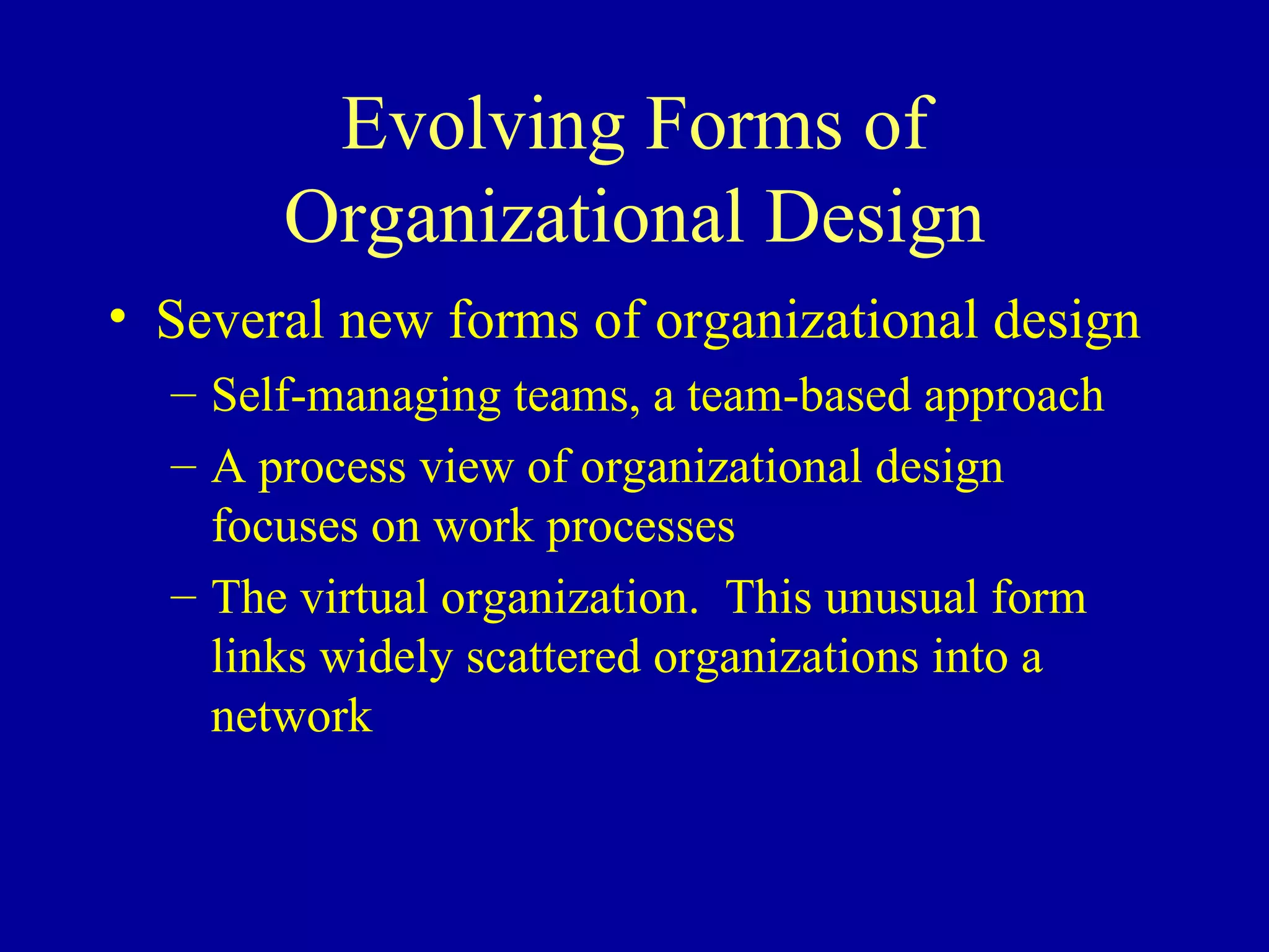 Evolving Forms of Organizational Design Several new forms of organizational design Self-managing teams, a team-based approach A process view of organizational design focuses on work processes The virtual organization.  This unusual form links widely scattered organizations into a network 