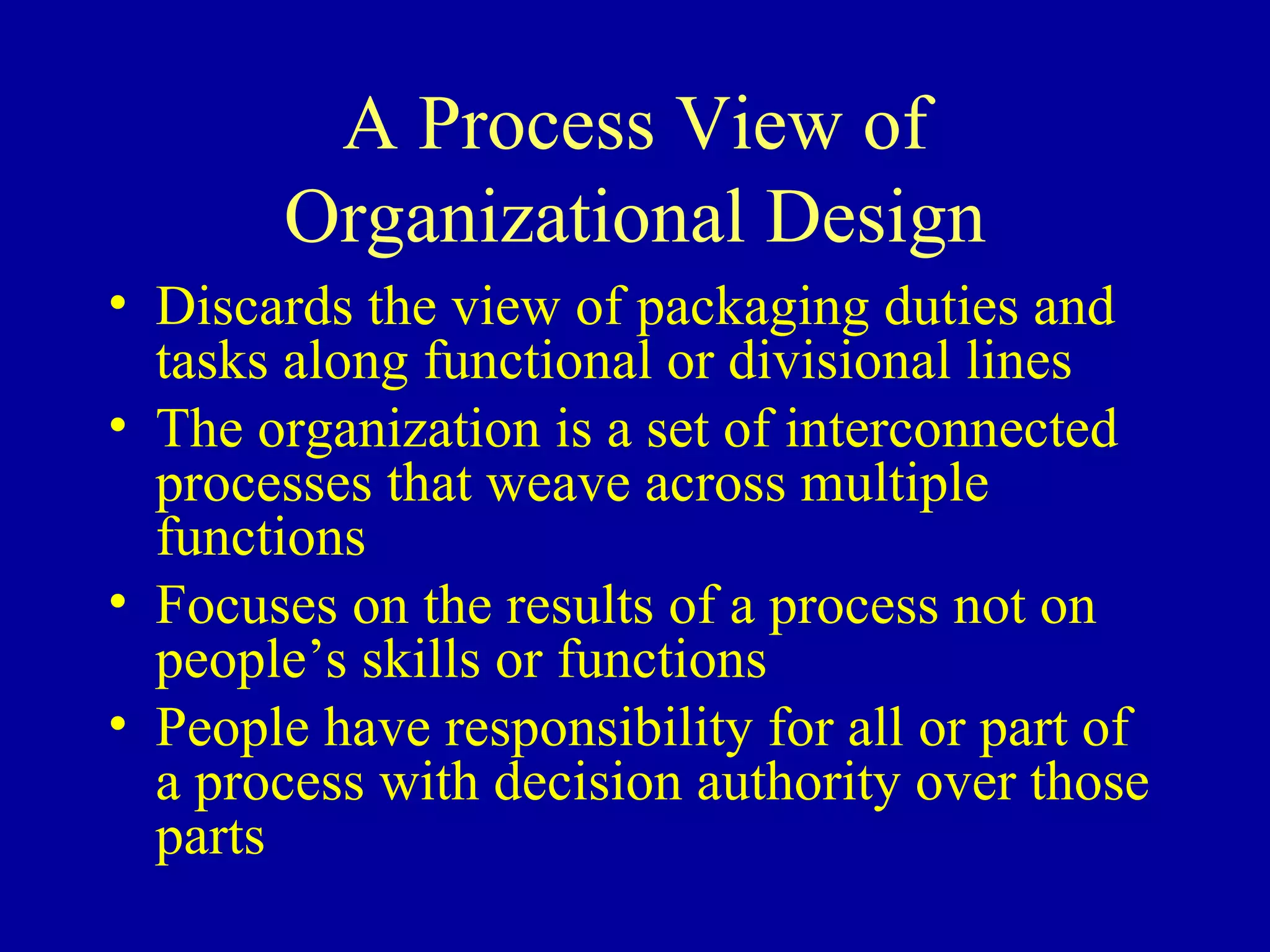 A Process View of Organizational Design Discards the view of packaging duties and tasks along functional or divisional lines The organization is a set of interconnected processes that weave across multiple functions Focuses on the results of a process not on people’s skills or functions People have responsibility for all or part of a process with decision authority over those parts 