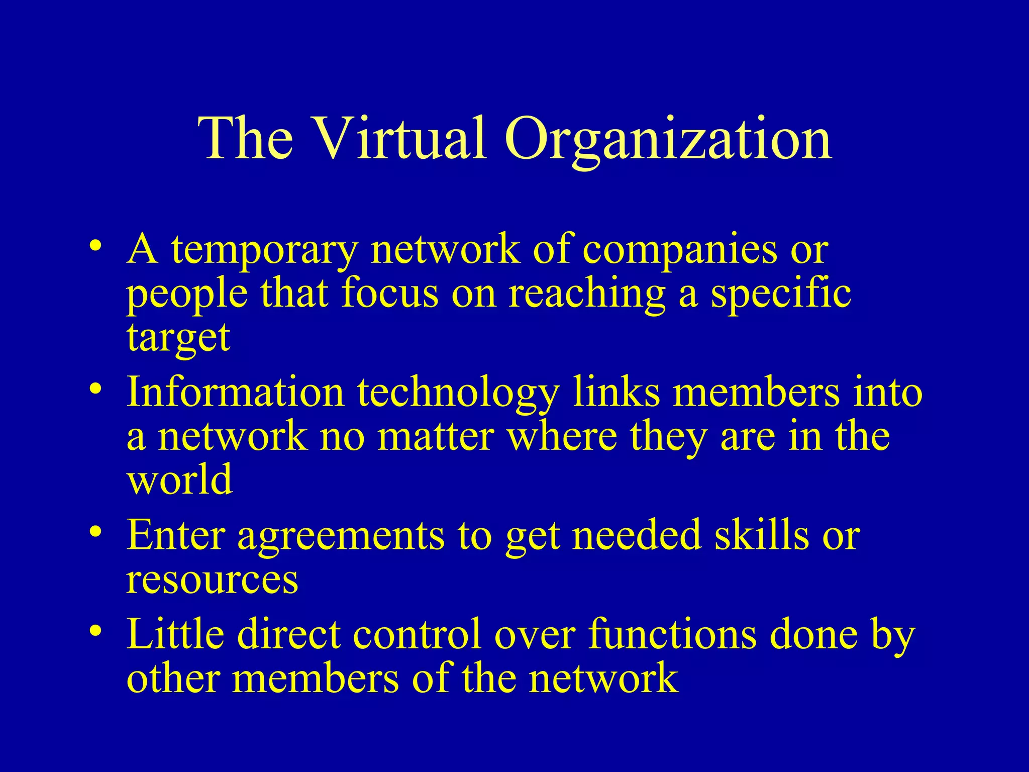 The Virtual Organization A temporary network of companies or people that focus on reaching a specific target Information technology links members into a network no matter where they are in the world Enter agreements to get needed skills or resources Little direct control over functions done by other members of the network 
