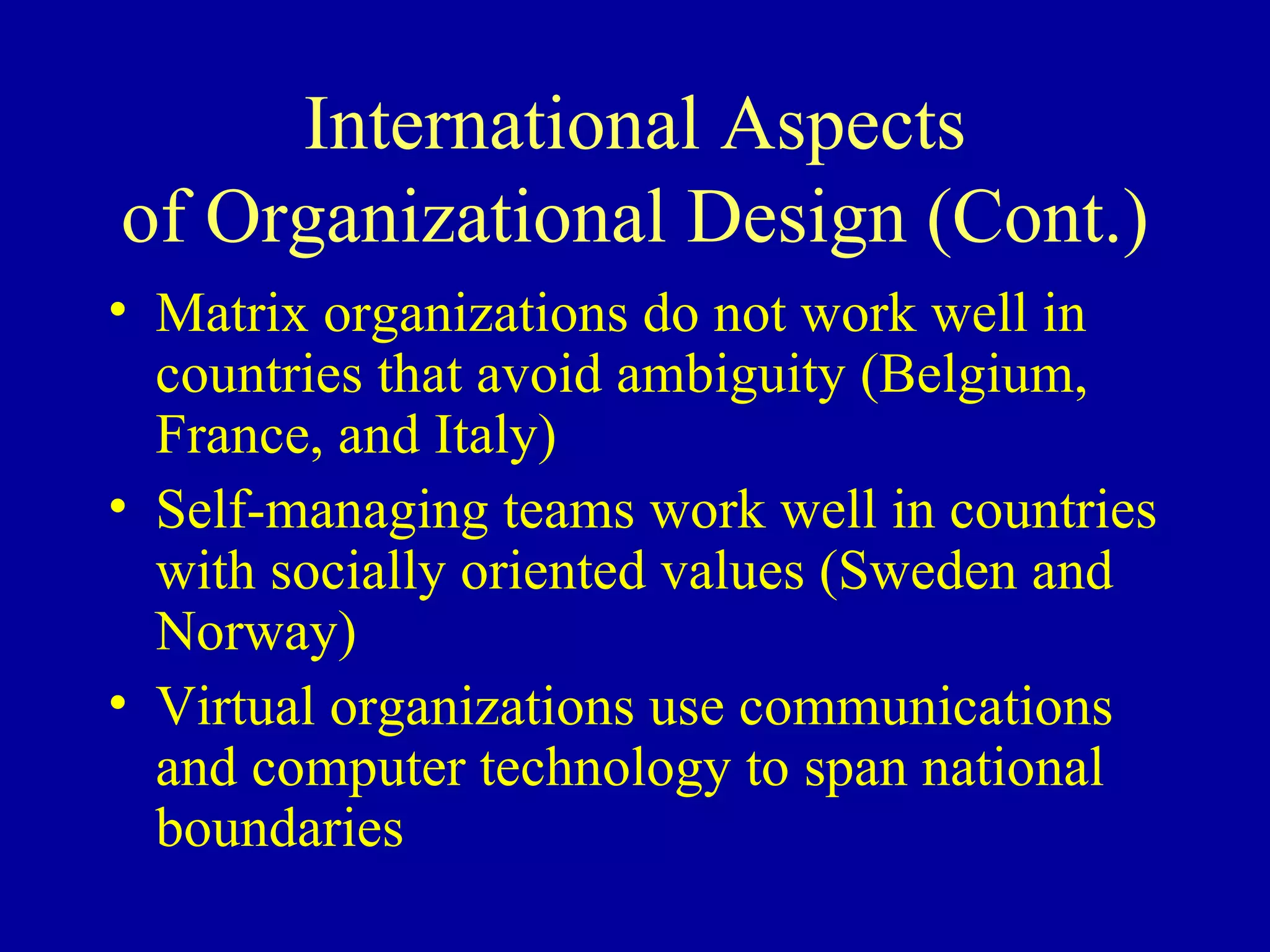International Aspects of Organizational Design (Cont.) Matrix organizations do not work well in countries that avoid ambiguity (Belgium, France, and Italy) Self-managing teams work well in countries with socially oriented values (Sweden and Norway) Virtual organizations use communications and computer technology to span national boundaries 