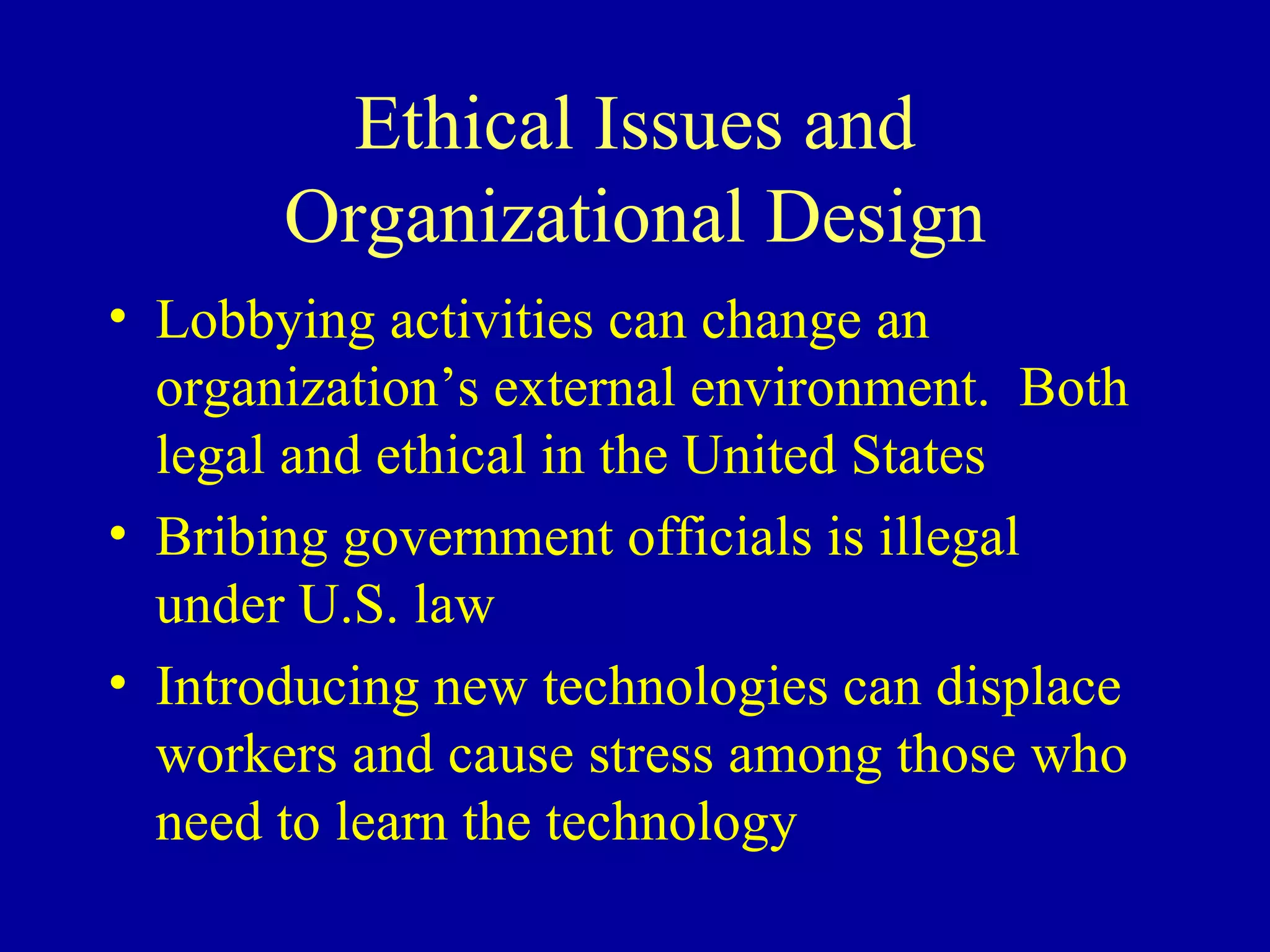 Ethical Issues and Organizational Design Lobbying activities can change an organization’s external environment.  Both legal and ethical in the United States Bribing government officials is illegal under U.S. law Introducing new technologies can displace workers and cause stress among those who need to learn the technology 