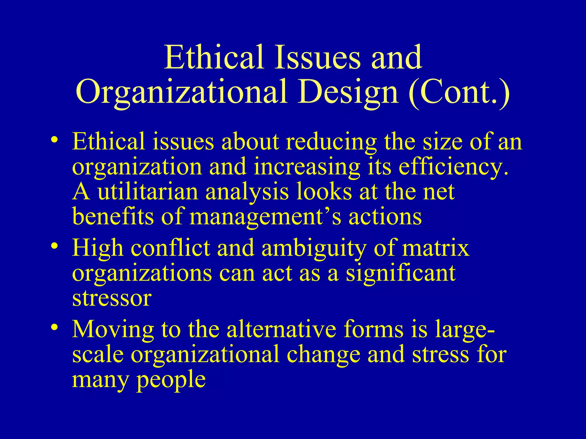 Ethical Issues and Organizational Design (Cont.) Ethical issues about reducing the size of an organization and increasing its efficiency.  A utilitarian analysis looks at the net benefits of management’s actions High conflict and ambiguity of matrix organizations can act as a significant stressor Moving to the alternative forms is large-scale organizational change and stress for many people 