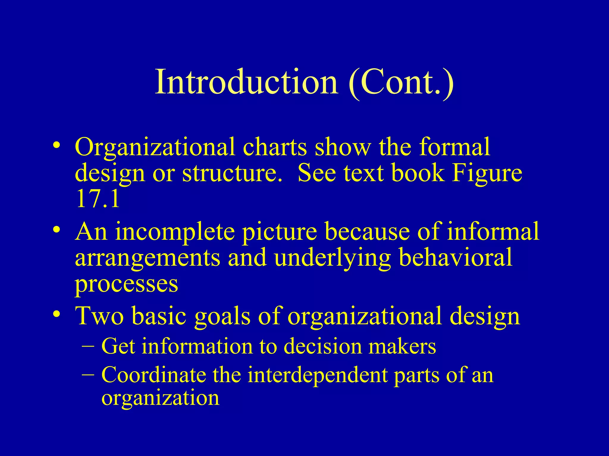 Introduction (Cont.) Organizational charts show the formal design or structure.  See text book Figure 17.1 An incomplete picture because of informal arrangements and underlying behavioral processes Two basic goals of organizational design Get information to decision makers Coordinate the interdependent parts of an organization 