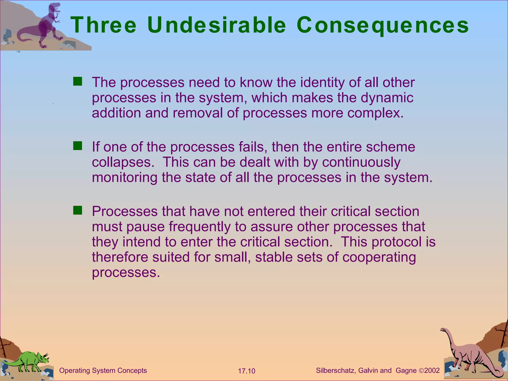 Three Undesirable Consequences The processes need to know the identity of all other processes in the system, which makes the dynamic addition and removal of processes more complex. If one of the processes fails, then the entire scheme collapses.  This can be dealt with by continuously monitoring the state of all the processes in the system. Processes that have not entered their critical section must pause frequently to assure other processes that they intend to enter the critical section.  This protocol is therefore suited for small, stable sets of cooperating processes. 