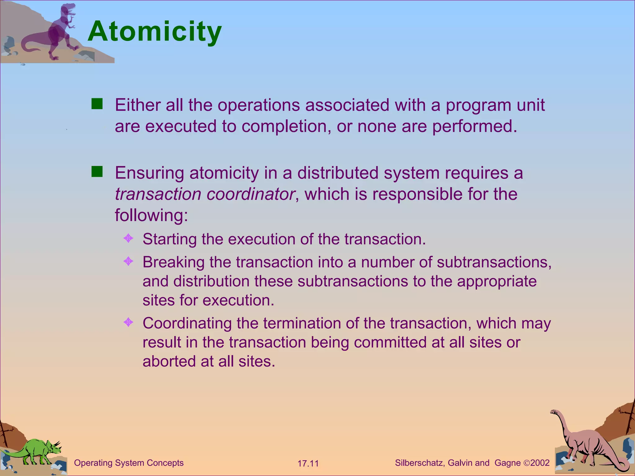 Atomicity  Either all the operations associated with a program unit are executed to completion, or none are performed.  Ensuring atomicity in a distributed system requires a  transaction coordinator , which is responsible for the following: Starting the execution of the transaction. Breaking the transaction into a number of subtransactions, and distribution these subtransactions to the appropriate sites for execution.  Coordinating the termination of the transaction, which may result in the transaction being committed at all sites or aborted at all sites.  