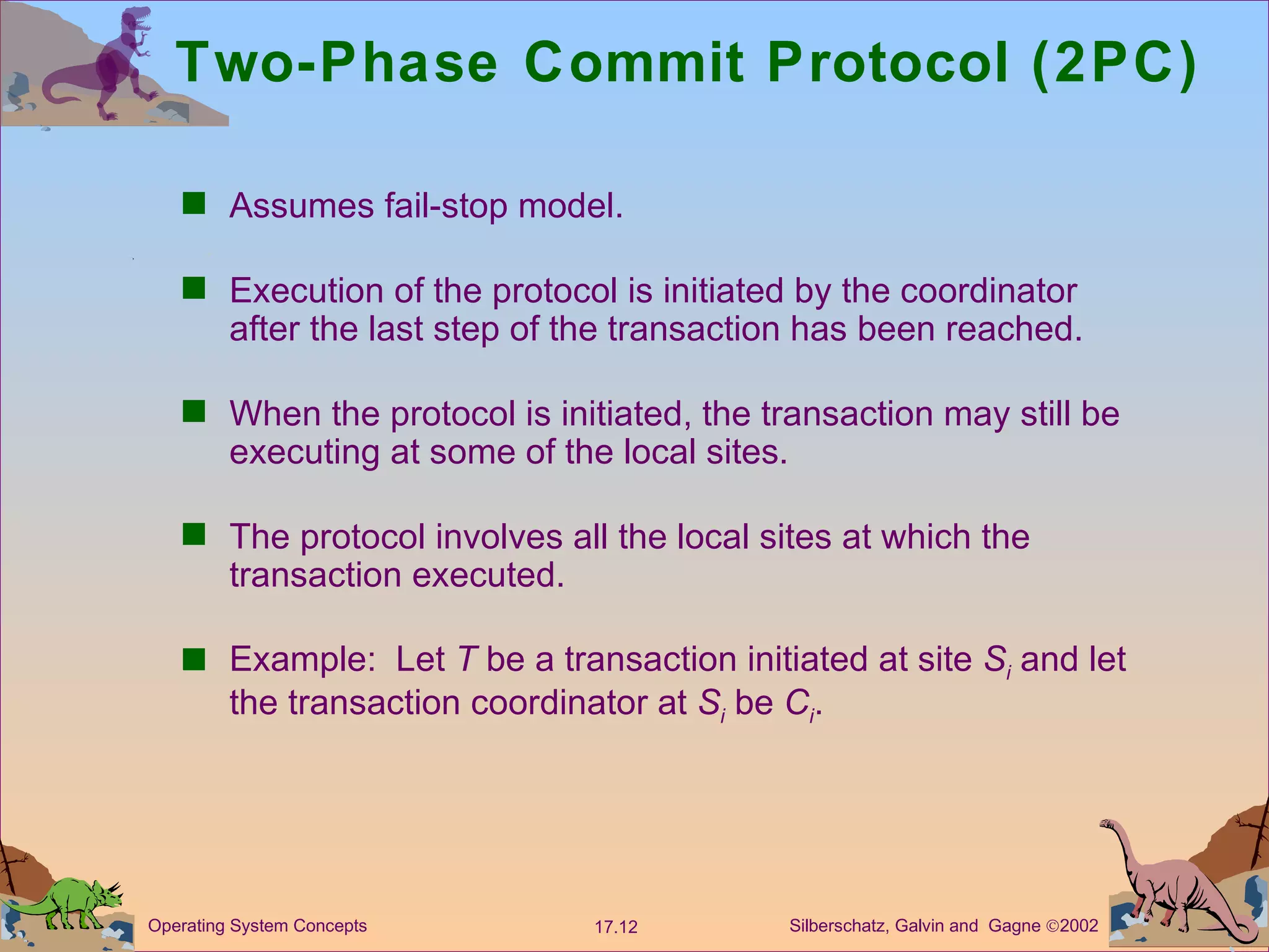 Two-Phase Commit Protocol (2PC) Assumes fail-stop model. Execution of the protocol is initiated by the coordinator after the last step of the transaction has been reached. When the protocol is initiated, the transaction may still be executing at some of the local sites. The protocol involves all the local sites at which the transaction executed. Example:  Let  T  be a transaction initiated at site  S i  and let the transaction coordinator at  S i   be  C i . 