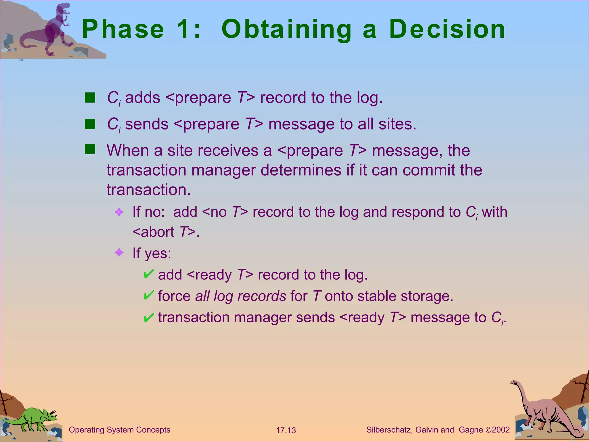 Phase 1:  Obtaining a Decision C i   adds <prepare  T > record to the log.  C i  sends <prepare  T > message to all sites. When a site receives a <prepare  T > message, the transaction manager determines if it can commit the transaction. If no:  add <no  T > record to the log and respond to  C i  with <abort  T >. If yes: add <ready  T > record to the log. force  all log records  for  T  onto stable storage.  transaction manager sends <ready  T > message to  C i . 