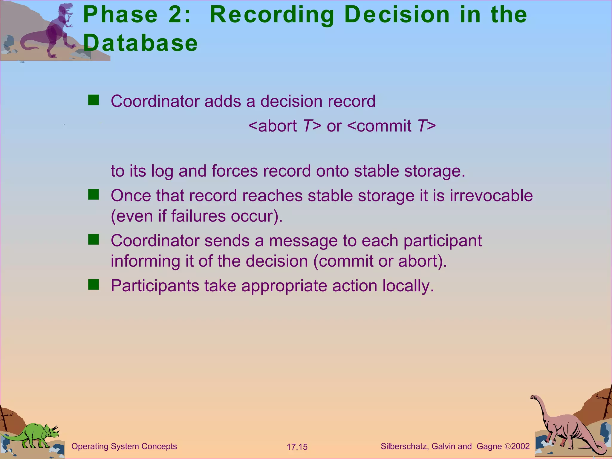 Phase 2:  Recording Decision in the Database Coordinator adds a decision record  <abort  T > or <commit  T > to its log and forces record onto stable storage. Once that record reaches stable storage it is irrevocable (even if failures occur). Coordinator sends a message to each participant informing it of the decision (commit or abort). Participants take appropriate action locally. 
