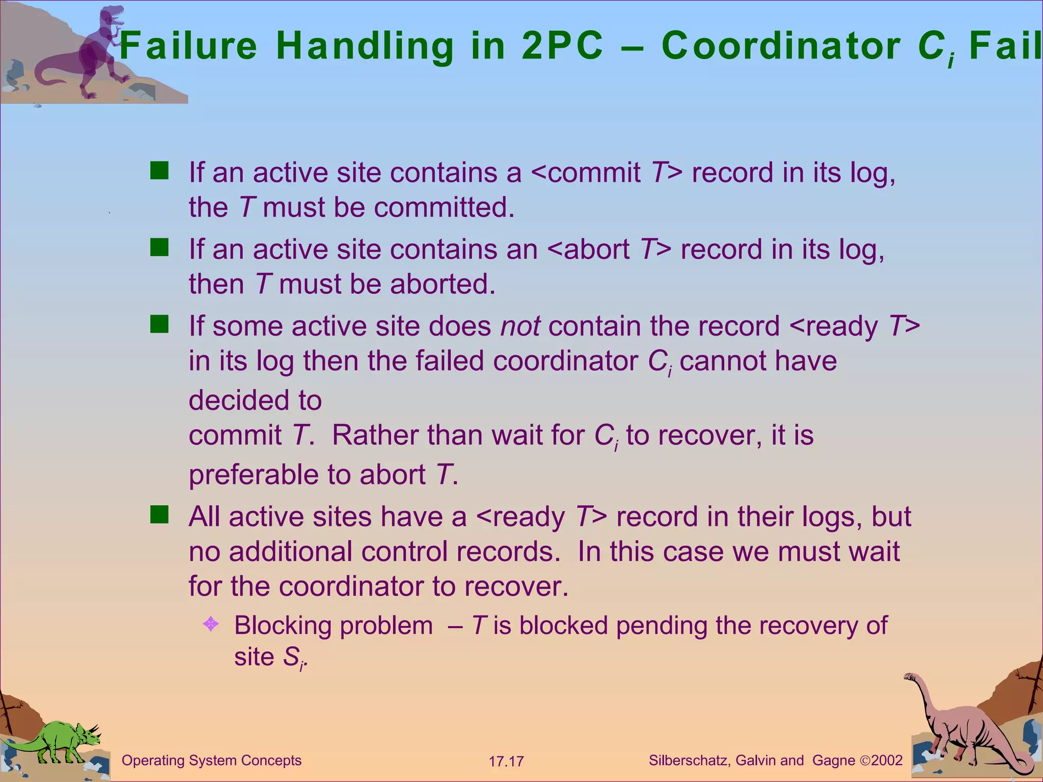 Failure Handling in 2PC &ndash; Coordinator  C i   Failure If an active site contains a <commit  T > record in its log, the  T  must be committed. If an active site contains an <abort  T > record in its log, then  T  must be aborted. If some active site does  not  contain the record <ready  T > in its log then the failed coordinator  C i   cannot have decided to  commit  T .  Rather than wait for  C i   to recover, it is preferable to abort  T .  All active sites have a <ready  T > record in their logs, but no additional control records.  In this case we must wait for the coordinator to recover.  Blocking problem  &ndash;  T  is blocked pending the recovery of site  S i . 