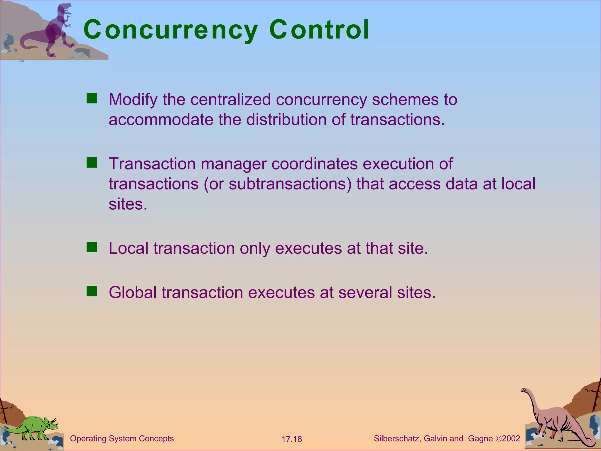 Concurrency Control Modify the centralized concurrency schemes to accommodate the distribution of transactions. Transaction manager coordinates execution of transactions (or subtransactions) that access data at local sites.  Local transaction only executes at that site.  Global transaction executes at several sites.  