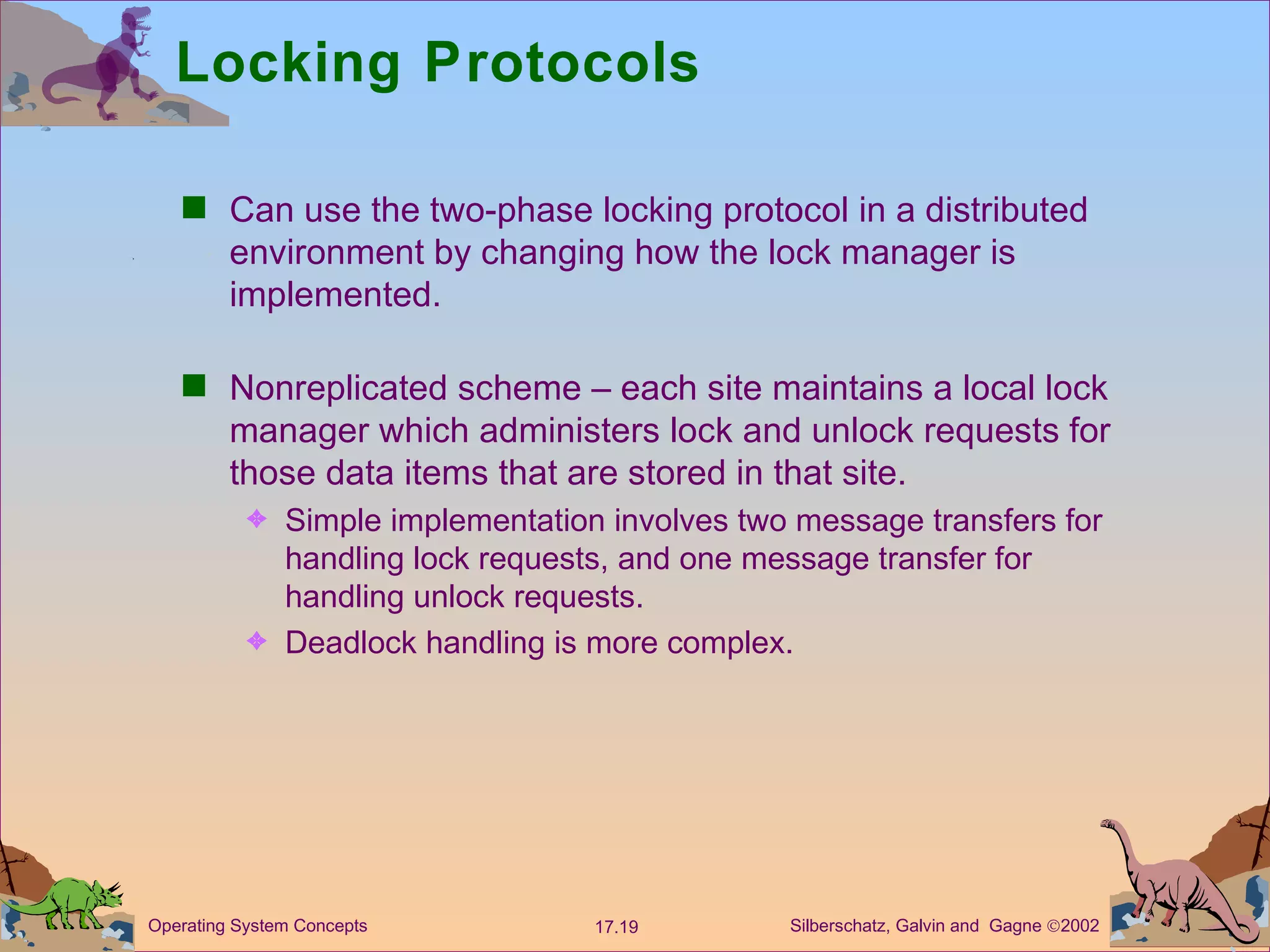 Locking Protocols Can use the two-phase locking protocol in a distributed environment by changing how the lock manager is implemented. Nonreplicated scheme &ndash; each site maintains a local lock manager which administers lock and unlock requests for those data items that are stored in that site. Simple implementation involves two message transfers for handling lock requests, and one message transfer for handling unlock requests. Deadlock handling is more complex.  