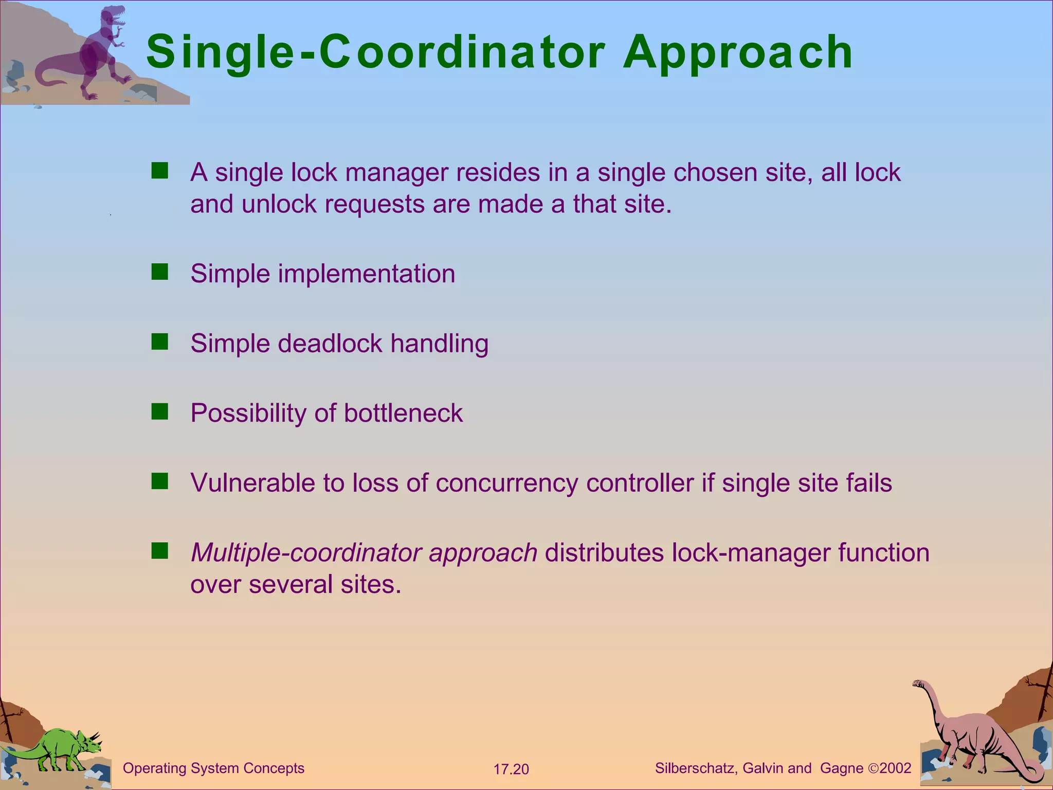 Single-Coordinator Approach A single lock manager resides in a single chosen site, all lock and unlock requests are made a that site. Simple implementation Simple deadlock handling Possibility of bottleneck Vulnerable to loss of concurrency controller if single site fails  Multiple-coordinator approach  distributes lock-manager function over several sites.  