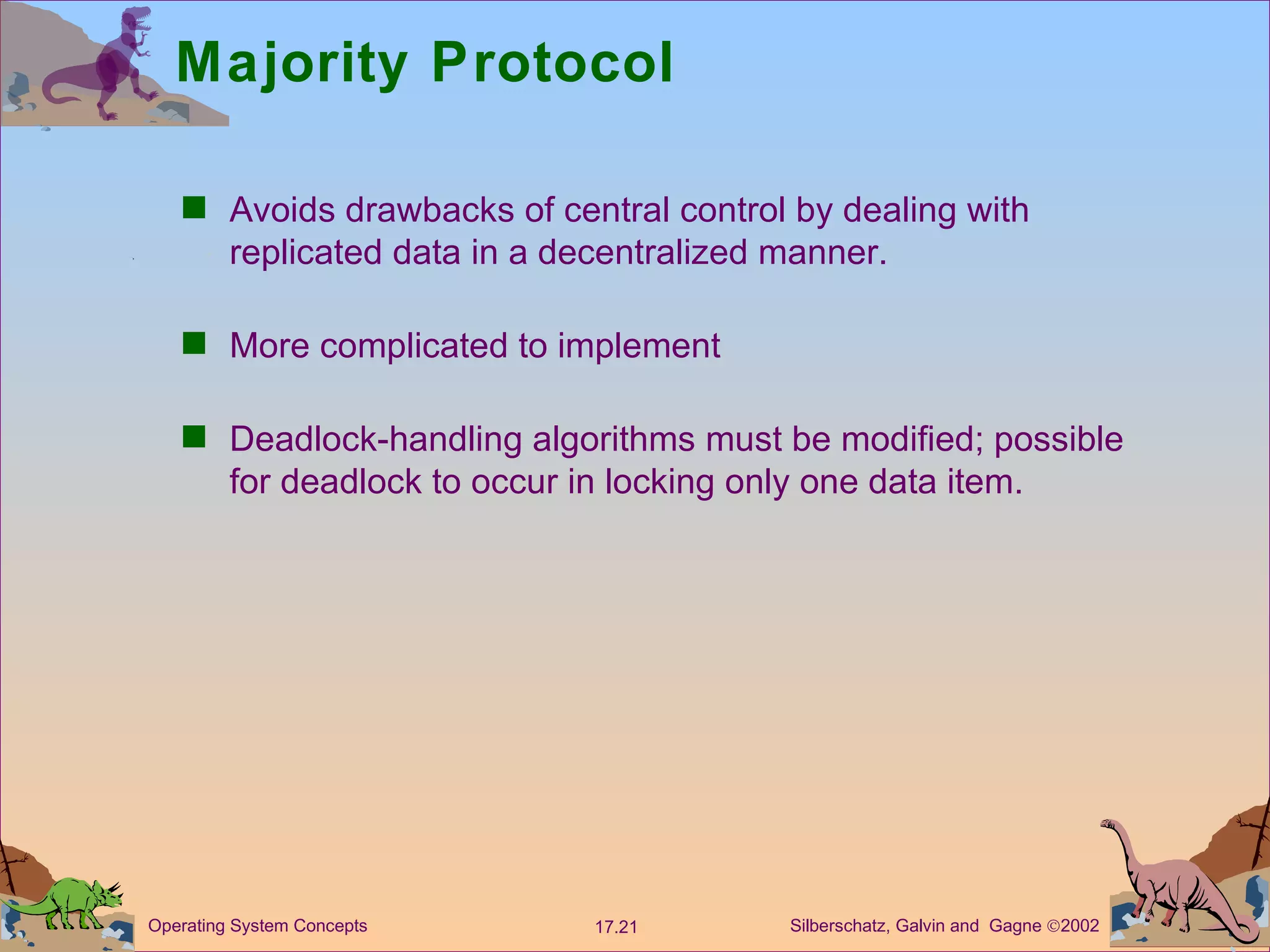 Majority Protocol Avoids drawbacks of central control by dealing with replicated data in a decentralized manner. More complicated to implement  Deadlock-handling algorithms must be modified; possible for deadlock to occur in locking only one data item.  