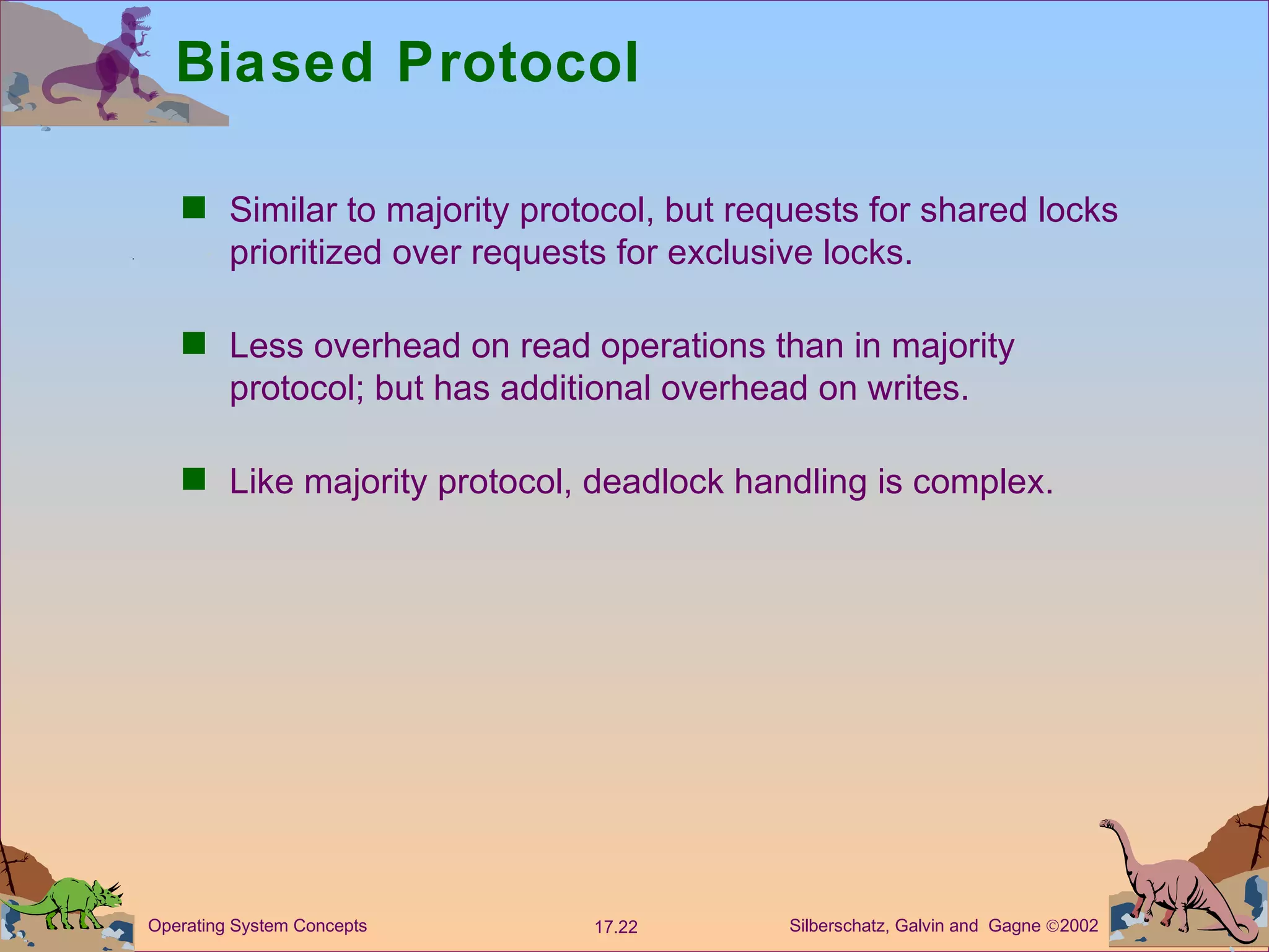Biased Protocol Similar to majority protocol, but requests for shared locks prioritized over requests for exclusive locks. Less overhead on read operations than in majority protocol; but has additional overhead on writes.  Like majority protocol, deadlock handling is complex. 