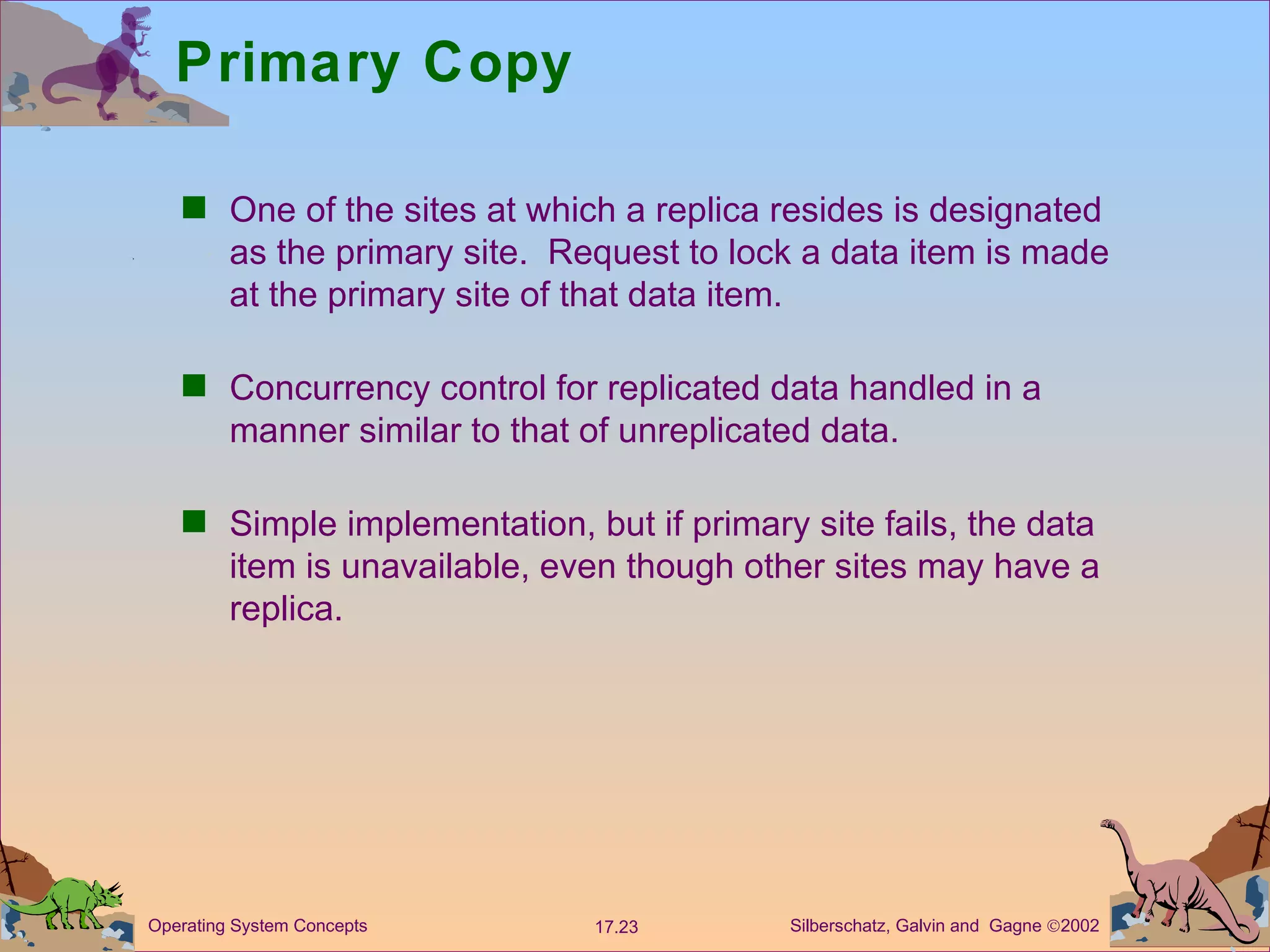 Primary Copy One of the sites at which a replica resides is designated as the primary site.  Request to lock a data item is made at the primary site of that data item. Concurrency control for replicated data handled in a manner similar to that of unreplicated data.  Simple implementation, but if primary site fails, the data item is unavailable, even though other sites may have a replica.  