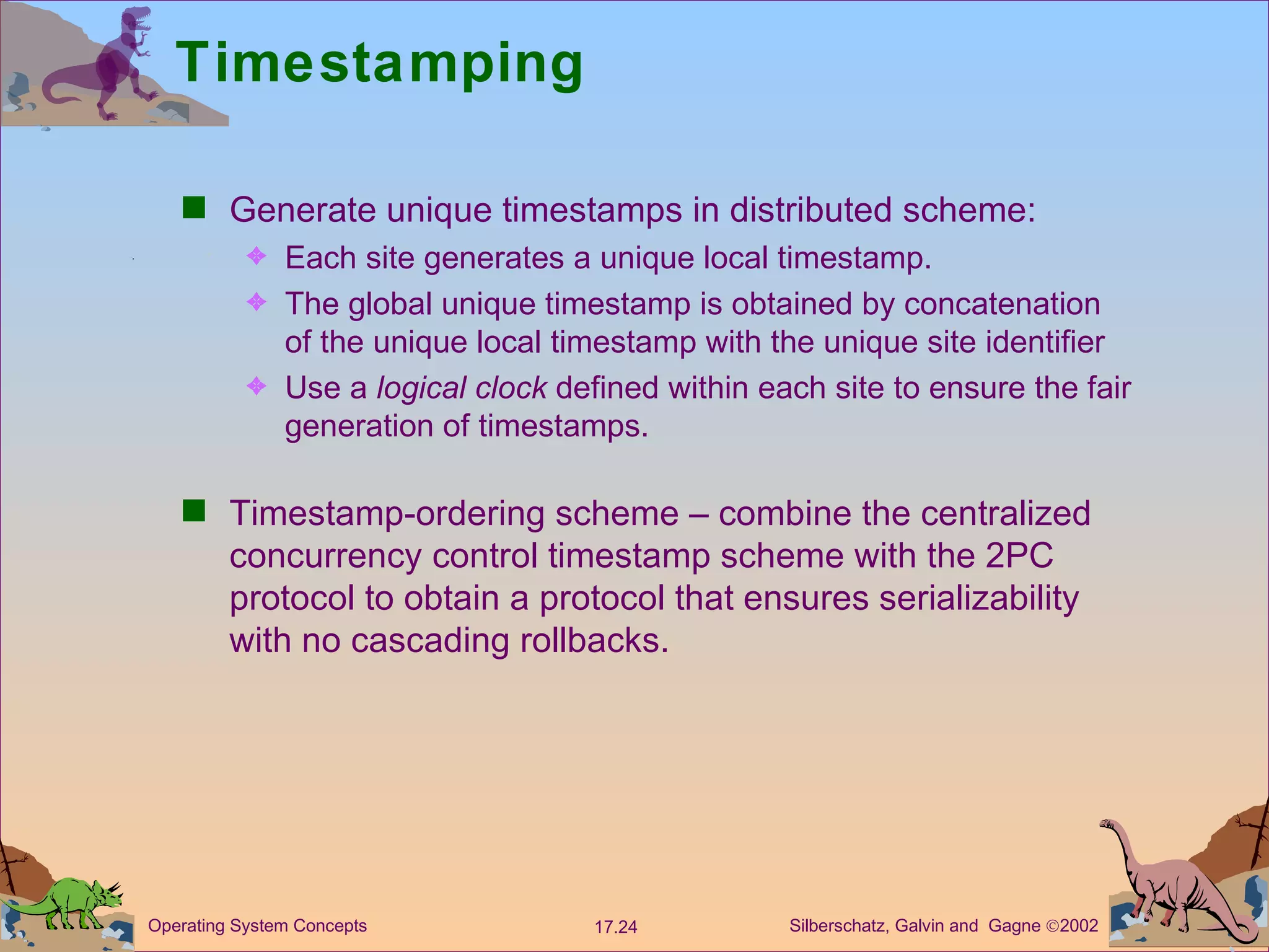 Timestamping Generate unique timestamps in distributed scheme: Each site generates a unique local timestamp. The global unique timestamp is obtained by concatenation of the unique local timestamp with the unique site identifier Use a  logical clock  defined within each site to ensure the fair generation of timestamps. Timestamp-ordering scheme &ndash; combine the centralized concurrency control timestamp scheme with the 2PC protocol to obtain a protocol that ensures serializability with no cascading rollbacks. 