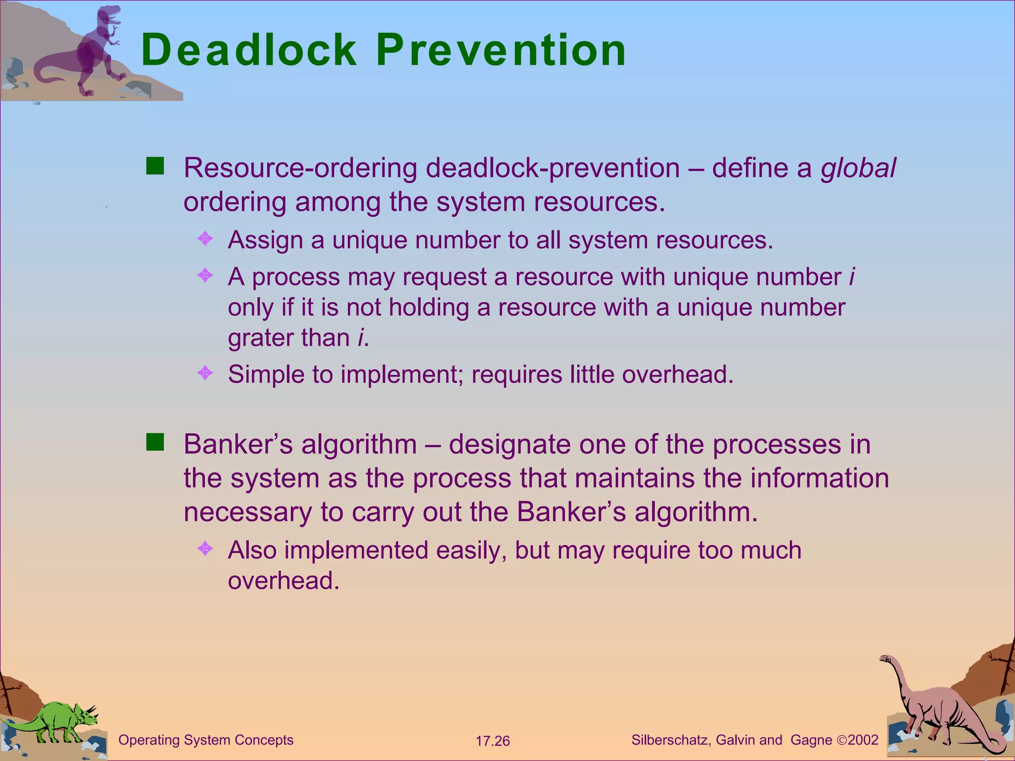 Deadlock Prevention Resource-ordering deadlock-prevention &ndash; define a  global  ordering among the system resources.  Assign a unique number to all system resources. A process may request a resource with unique number  i  only if it is not holding a resource with a unique number grater than  i . Simple to implement; requires little overhead. Banker&rsquo;s algorithm &ndash; designate one of the processes in the system as the process that maintains the information necessary to carry out the Banker&rsquo;s algorithm. Also implemented easily, but may require too much overhead. 