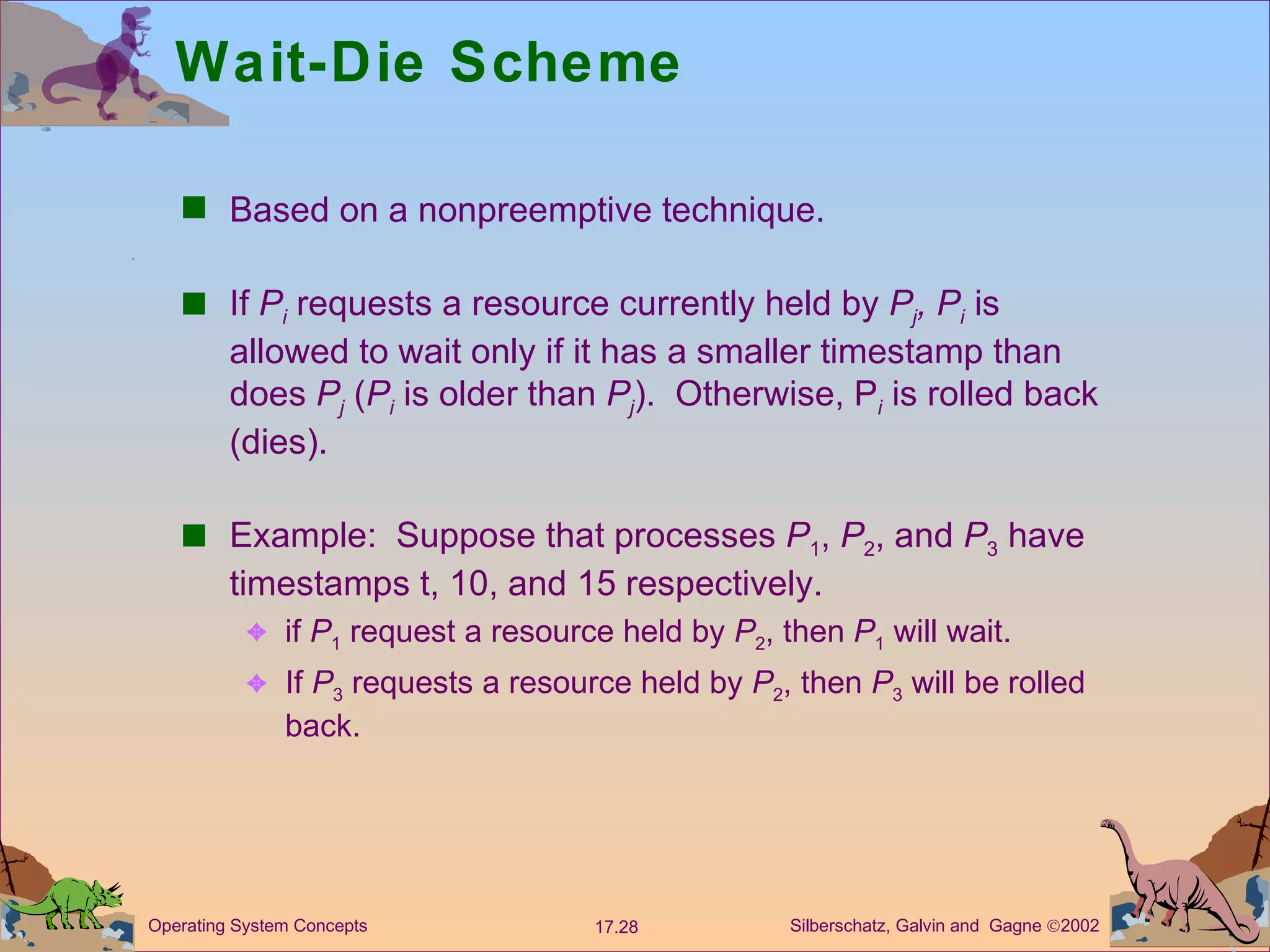 Wait-Die Scheme Based on a nonpreemptive technique. If  P i  requests a resource currently held by  P j , P i  is allowed to wait only if it has a smaller timestamp than does  P j  ( P i  is older than  P j ).  Otherwise, P i  is rolled back (dies). Example:  Suppose that processes  P 1 ,  P 2 , and  P 3  have timestamps t, 10, and 15 respectively. if  P 1  request a resource held by  P 2 , then  P 1  will wait. If  P 3  requests a resource held by  P 2 , then  P 3  will be rolled back. 