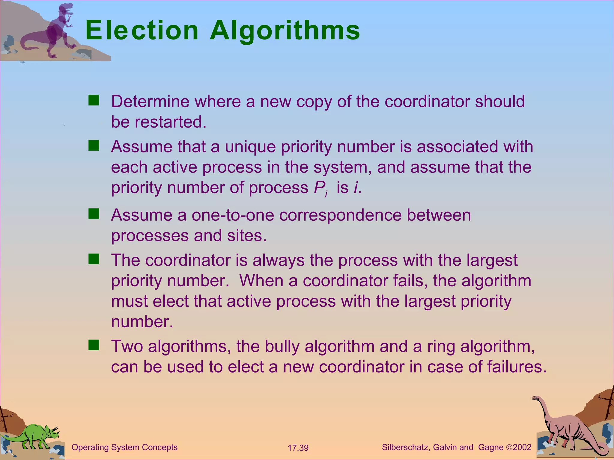 Election Algorithms Determine where a new copy of the coordinator should be restarted. Assume that a unique priority number is associated with each active process in the system, and assume that the priority number of process  P i   is  i . Assume a one-to-one correspondence between processes and sites. The coordinator is always the process with the largest priority number.  When a coordinator fails, the algorithm must elect that active process with the largest priority number. Two algorithms, the bully algorithm and a ring algorithm, can be used to elect a new coordinator in case of failures. 