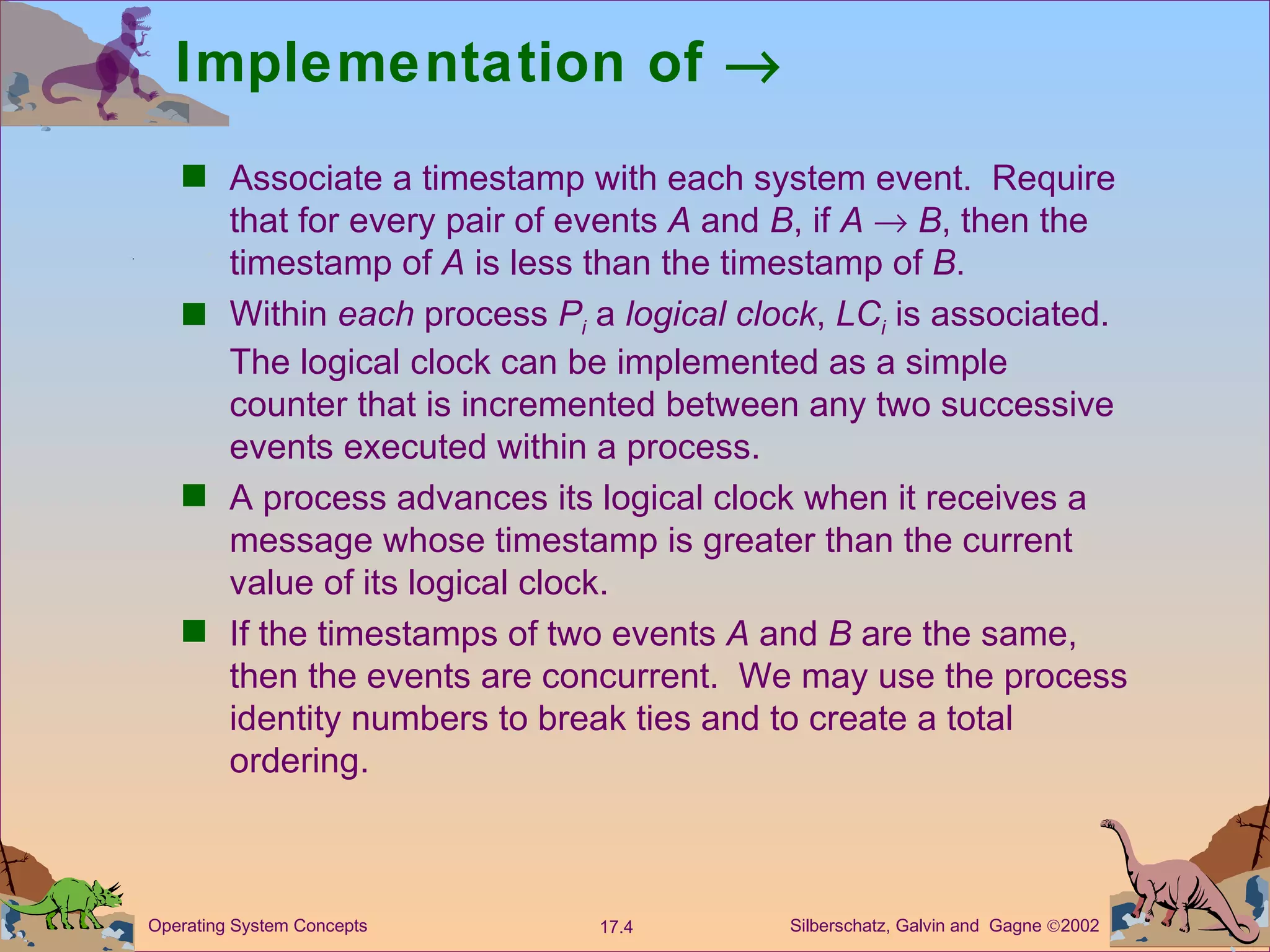 Implementation of     Associate a timestamp with each system event.  Require that for every pair of events  A  and  B , if  A    B , then the timestamp of  A  is less than the timestamp of  B . Within  each  process  P i  a  logical clock ,  LC i   is associated.  The logical clock can be implemented as a simple counter that is incremented between any two successive events executed within a process.  A process advances its logical clock when it receives a message whose timestamp is greater than the current value of its logical clock. If the timestamps of two events  A  and  B  are the same, then the events are concurrent.  We may use the process identity numbers to break ties and to create a total ordering.  