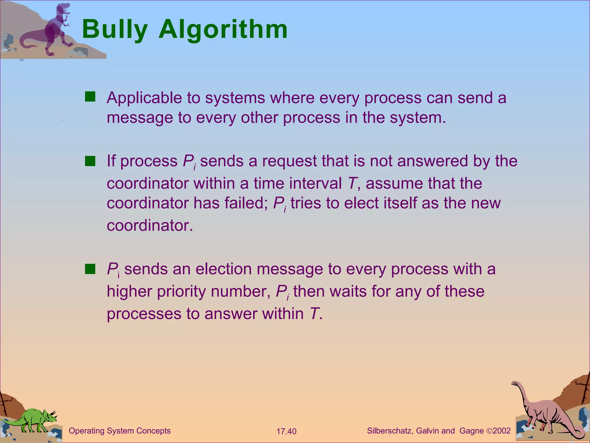 Bully Algorithm Applicable to systems where every process can send a message to every other process in the system. If process  P i  sends a request that is not answered by the coordinator within a time interval  T , assume that the coordinator has failed;  P i  tries to elect itself as the new coordinator. P i  sends an election message to every process with a higher priority number,  P i  then waits for any of these processes to answer within  T . 