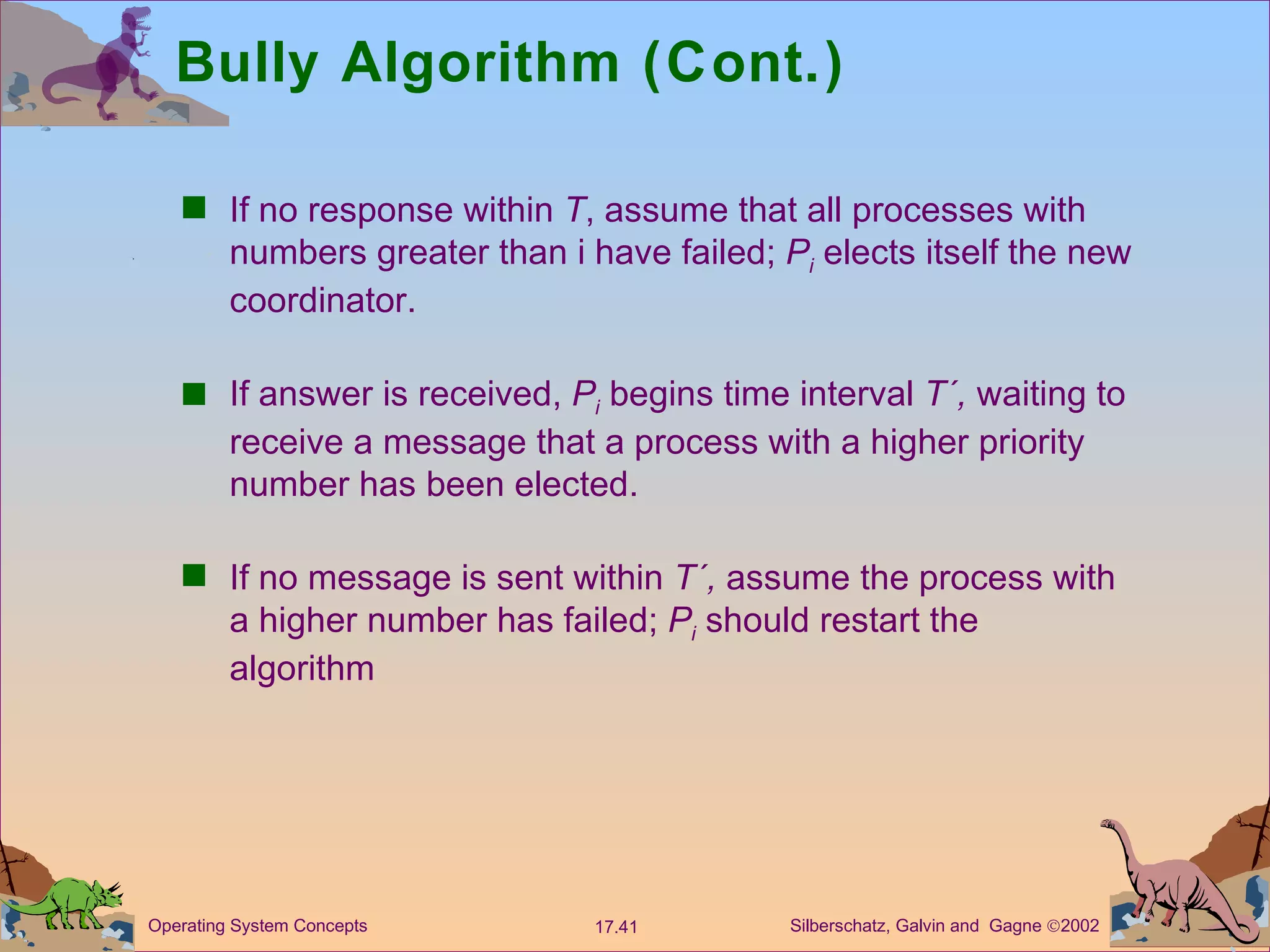 Bully Algorithm (Cont.) If no response within  T , assume that all processes with numbers greater than i have failed;  P i   elects itself the new coordinator. If answer is received,  P i  begins time interval  T&acute;,  waiting to receive a message that a process with a higher priority number has been elected. If no message is sent within  T&acute;,  assume the process with a higher number has failed;  P i  should restart the algorithm 