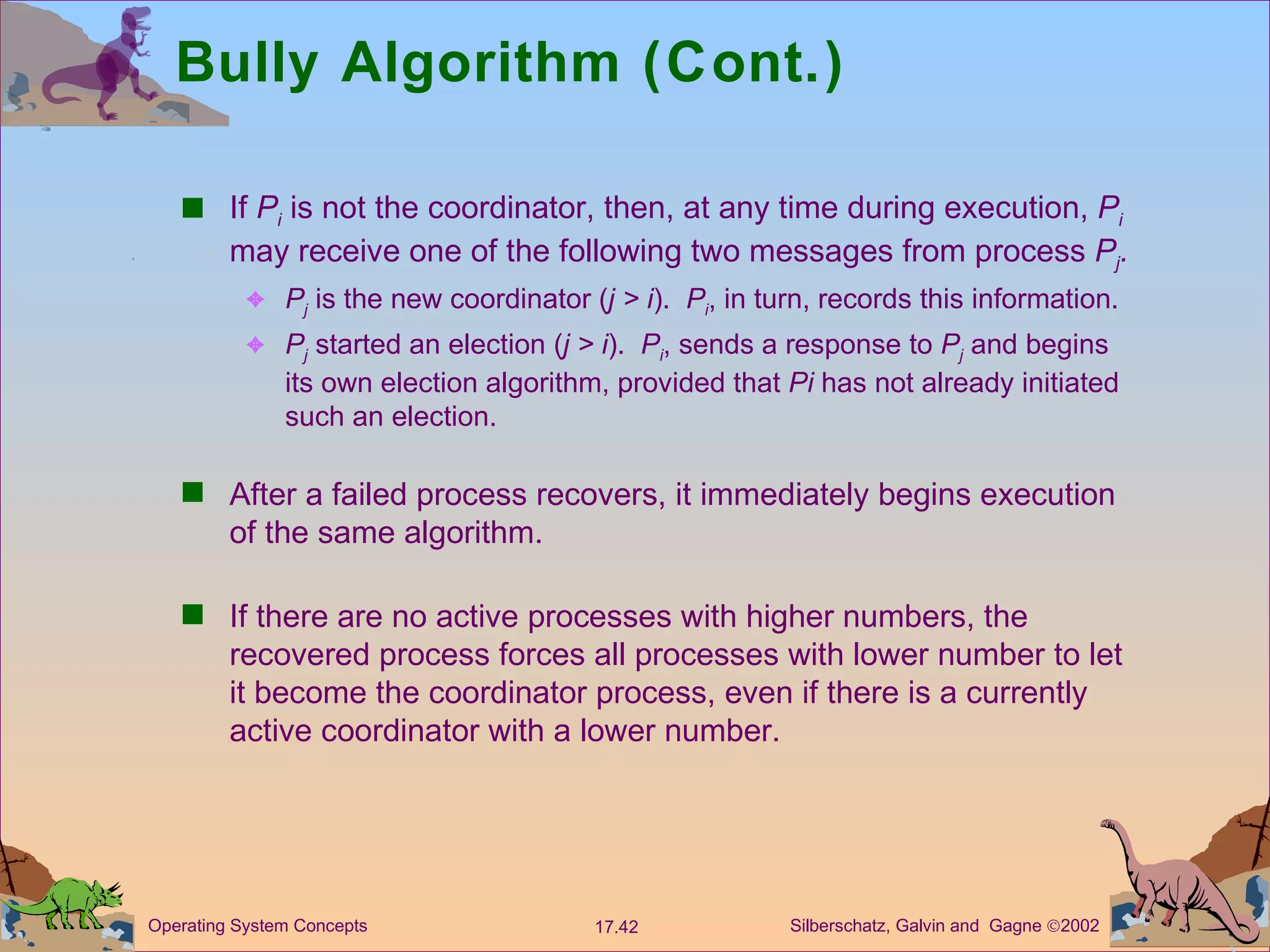 Bully Algorithm (Cont.) If  P i  is not the coordinator, then, at any time during execution,  P i  may receive one of the following two messages from process  P j . P j  is the new coordinator ( j > i ).  P i , in turn, records this information. P j  started an election ( j > i ).  P i , sends a response to  P j  and begins its own election algorithm, provided that  Pi  has not already initiated such an election. After a failed process recovers, it immediately begins execution of the same algorithm. If there are no active processes with higher numbers, the recovered process forces all processes with lower number to let it become the coordinator process, even if there is a currently active coordinator with a lower number.  
