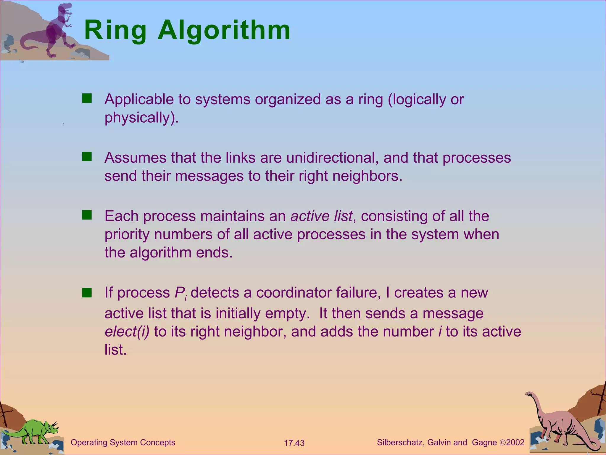 Ring Algorithm Applicable to systems organized as a ring (logically or physically). Assumes that the links are unidirectional, and that processes send their messages to their right neighbors.  Each process maintains an  active list , consisting of all the priority numbers of all active processes in the system when the algorithm ends. If process  P i  detects a coordinator failure, I creates a new active list that is initially empty.  It then sends a message  elect(i)  to its right neighbor, and adds the number  i  to its active list. 