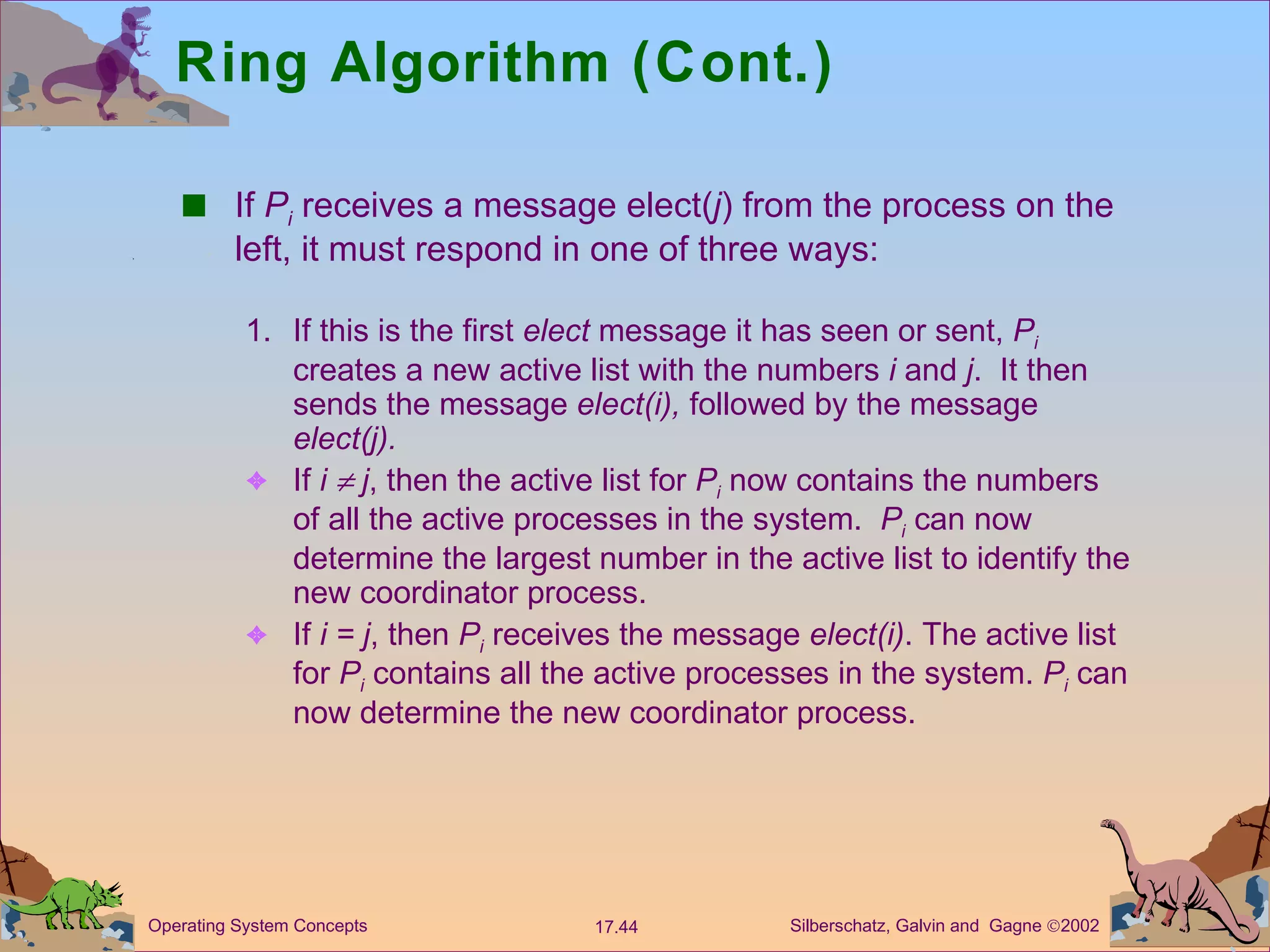 Ring Algorithm (Cont.) If  P i  receives a message elect( j ) from the process on the left, it must respond in one of three ways: 1. If this is the first  elect  message it has seen or sent,  P i  creates a new active list with the numbers  i  and  j .  It then sends the message  elect(i),  followed by the message  elect(j). If  i    j , then the active list for  P i  now contains the numbers of all the active processes in the system.  P i  can now determine the largest number in the active list to identify the new coordinator process. If  i = j , then  P i  receives the message  elect(i) . The active list for  P i  contains all the active processes in the system.  P i  can now determine the new coordinator process. 